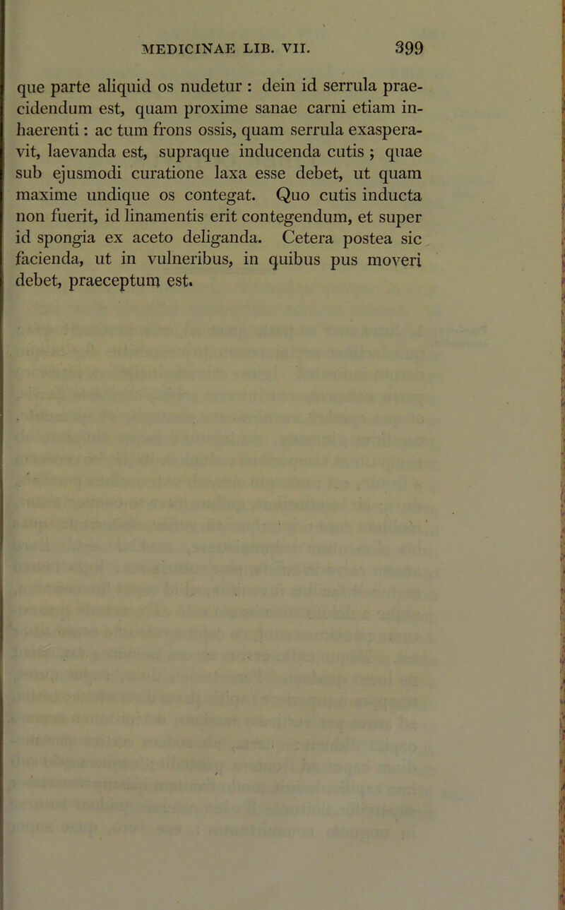 que parte aliquid os nudetur : dein id serrula prae- cidendum est, quam proxime sanae carni etiam in- haerenti : ac tum frons ossis, quam serrula exaspera- vit, laevanda est, supraque inducenda cutis ; quae sub ejusmodi curatione laxa esse debet, ut quam maxime undique os contegat. Quo cutis inducta non fuerit, id linamentis erit contegendum, et super id spongia ex aceto deliganda. Cetera postea sic facienda, ut in vulneribus, in quibus pus moveri debet, praeceptum est.
