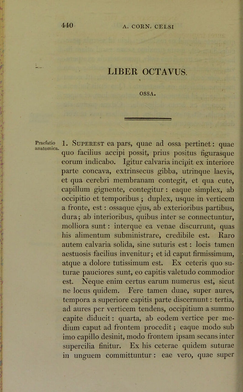 440 Praefatio anatomica. LIBER OCTAVUS. % OSSA. 1. Superest ea pars, quae ad ossa pertinet: quae quo facilius accipi possit, prius positus figurasque eorum indicabo. Igitur calvaria incipit ex interiore parte concava, extrinsecus gibba, utrinque laevis, et qua cerebri membranam contegit, et qua cute, capillum gignente, contegitur : eaque simplex, ab occipitio et temporibus ; duplex, usque in verticem a fronte, est: ossaque ejus, ab exterioribus partibus, dura; ab interioribus, quibus inter se connectuntur, molliora sunt: interque ea venae discurrunt, quas his alimentum subministrare, credibile est. Raro autem calvaria solida, sine suturis est: locis tamen aestuosis facilius invenitur; et id caput firmissimum, atque a dolore tutissimum est. Ex ceteris quo su- turae pauciores sunt, eo capitis valetudo commodior est. Neque enim certus earum numerus est, sicut ne locus quidem. Fere tamen duae, super aures, tempora a superiore capitis parte discernunt: tertia, ad aures per verticem tendens, occipitium a summo capite diducit: quarta, ab eodem vertice per me- dium caput ad frontem procedit; eaque modo sub imo capillo desinit, modo frontem ipsam secans inter supercilia finitur. Ex his ceterae quidem suturae in unguem committuntur : eae vero, quae super