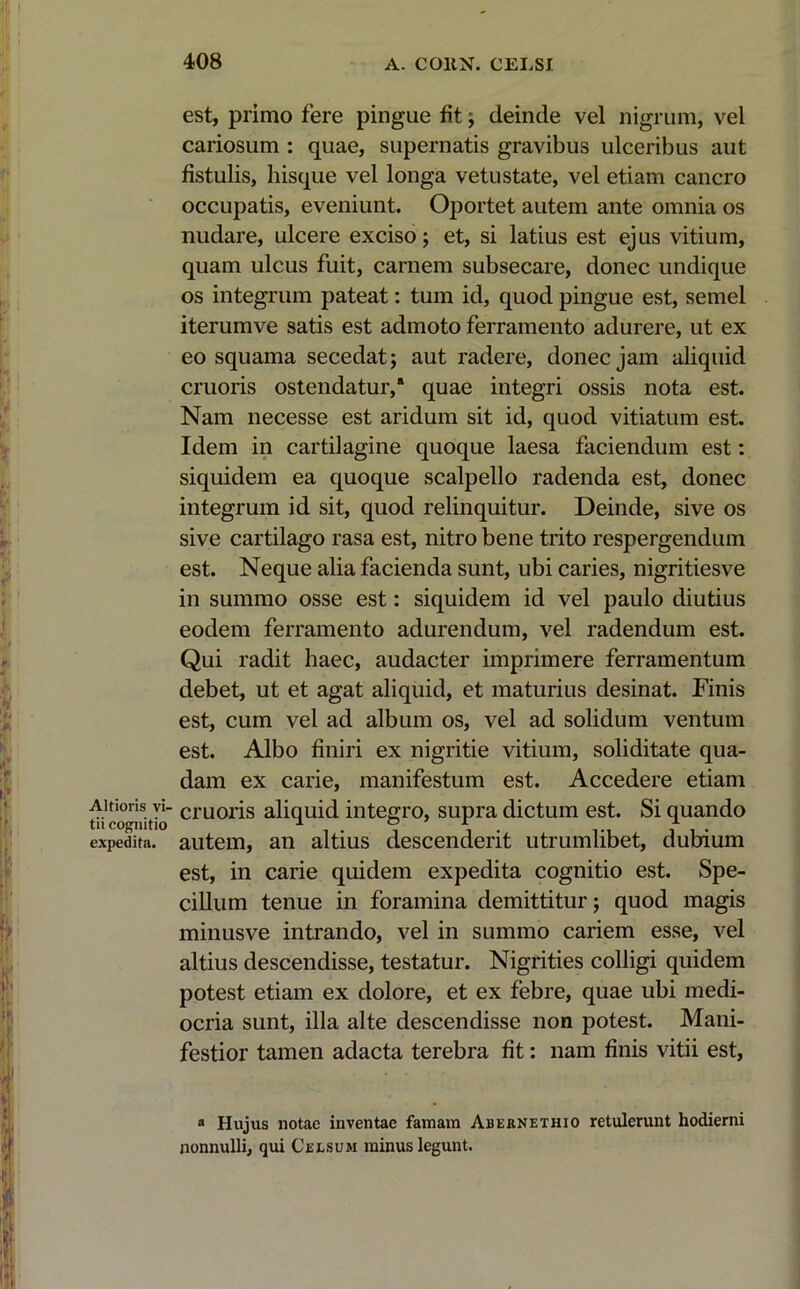 Altioris vi- tii cognitio expedita. est, primo fere pingue fit; deinde vel nigrum, vel cariosum : quae, supernatis gravibus ulceribus aut fistulis, hisque vel longa vetustate, vel etiam cancro occupatis, eveniunt. Oportet autem ante omnia os nudare, ulcere exciso; et, si latius est ejus vitium, quam ulcus fuit, carnem subsecare, donec undique os integrum pateat: tum id, quod pingue est, semel iterumve satis est admoto ferramento adurere, ut ex eo squama secedat; aut radere, donec jam aliquid cruoris ostendatur,8 quae integri ossis nota est. Nam necesse est aridum sit id, quod vitiatum est. Idem in cartilagine quoque laesa faciendum est: siquidem ea quoque scalpello radenda est, donec integrum id sit, quod relinquitur. Deinde, sive os sive cartilago rasa est, nitro bene trito respergendum est. Neque alia facienda sunt, ubi caries, nigritiesve in summo osse est: siquidem id vel paulo diutius eodem ferramento adurendum, vel radendum est. Qui radit haec, audacter imprimere ferramentum debet, ut et agat aliquid, et maturius desinat. Finis est, cum vel ad album os, vel ad solidum ventum est. Albo finiri ex nigritie vitium, soliditate qua- dam ex carie, manifestum est. Accedere etiam cruoris aliquid integro, supra dictum est. Si quando autem, an altius descenderit utrumlibet, dubium est, in carie quidem expedita cognitio est. Spe- cillum tenue in foramina demittitur; quod magis minusve intrando, vel in summo cariem esse, vel altius descendisse, testatur. Nigrities colligi quidem potest etiam ex dolore, et ex febre, quae ubi medi- ocria sunt, illa alte descendisse non potest. Mani- festior tamen adacta terebra fit: nam finis vitii est, a Hujus notae inventae famam Abernethio retulerunt hodierni nonnulli, qui Celsum minus legunt.