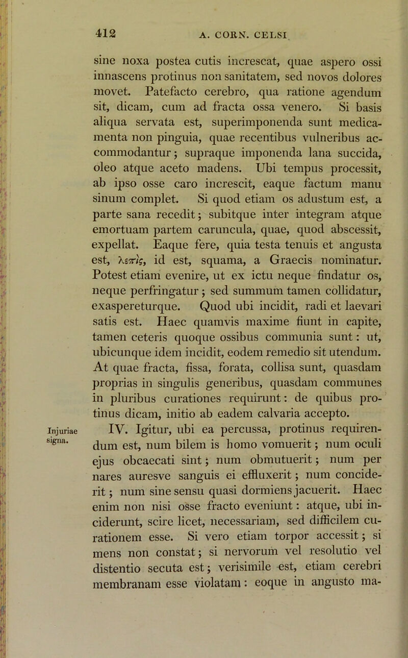 Injuriae signa. sine noxa postea cutis increscat, quae aspero ossi innascens protinus non sanitatem, sed novos dolores movet. Patefacto cerebro, qua ratione agendum sit, dicam, cum ad fracta ossa venero. Si basis aliqua servata est, superimponenda sunt medica- menta non pinguia, quae recentibus vulneribus ac- commodantur ; supraque imponenda lana succida, oleo atque aceto madens. Ubi tempus processit, ab ipso osse caro increscit, eaque factum manu sinum complet. Si quod etiam os adustum est, a parte sana recedit; subitque inter integram atque emortuam partem caruncula, quae, quod abscessit, expellat. Eaque fere, quia testa tenuis et angusta est, Xemg, id est, squama, a Graecis nominatur. Potest etiam evenire, ut ex ictu neque findatur os, neque perfringatur ; sed summum tamen collidatur, exaspereturque. Quod ubi incidit, radi et laevari satis est. Haec quamvis maxime fiunt in capite, tamen ceteris quoque ossibus communia sunt: ut, ubicunque idem incidit, eodem remedio sit utendum. At quae fracta, fissa, forata, collisa sunt, quasdam proprias in singulis generibus, quasdam communes in pluribus curationes requirunt: de quibus pro- tinus dicam, initio ab eadem calvaria accepto. IV. Igitur, ubi ea percussa, protinus requiren- dum est, num bilem is homo vomuerit; num oculi ejus obcaecati sint; num obmutuerit; num per nares auresve sanguis ei effluxerit; num concide- rit; num sine sensu quasi dormiens jacuerit. Haec enim non nisi osse fracto eveniunt: atque, ubi in- ciderunt, scire licet, necessariam, sed difficilem cu- rationem esse. Si vero etiam torpor accessit; si mens non constat; si nervorum vel resolutio vel distentio secuta est; verisimile est, etiam cerebri membranam esse violatam: eoque in angusto ma-
