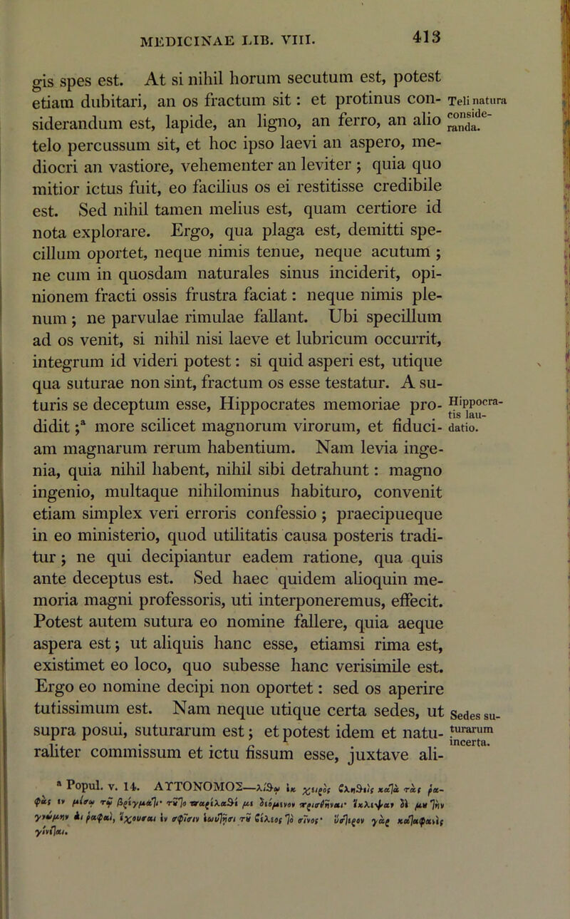 gis spes est. At si nihil horum secutum est, potest etiam dubitari, an os fractum sit: et protinus con- siderandum est, lapide, an ligno, an ferro, an alio telo percussum sit, et hoc ipso laevi an aspero, me- diocri an vastiore, vehementer an leviter ; quia quo mitior ictus fuit, eo facilius os ei restitisse credibile est. Sed nihil tamen melius est, quam certiore id nota explorare. Ergo, qua plaga est, demitti spe- cillum oportet, neque nimis tenue, neque acutum ; ne cum in quosdam naturales sinus inciderit, opi- nionem fracti ossis frustra faciat: neque nimis ple- num ; ne parvulae rimulae fallant. Ubi specillum ad os venit, si nihil nisi laeve et lubricum occurrit, integrum id videri potest: si quid asperi est, utique qua suturae non sint, fractum os esse testatur. A su- turis se deceptum esse, Hippocrates memoriae pro- didit ;a more scilicet magnorum virorum, et fiduci- am magnarum rerum habentium. Nam levia inge- nia, quia nihil habent, nihil sibi detrahunt: magno ingenio, multaque nihilominus habituro, convenit etiam simplex veri erroris confessio ; praecipueque in eo ministerio, quod utilitatis causa posteris tradi- tur ; ne qui decipiantur eadem ratione, qua quis ante deceptus est. Sed haec quidem alioquin me- moria magni professoris, uti interponeremus, effecit. Potest autem sutura eo nomine fallere, quia aeque aspera est; ut aliquis hanc esse, etiamsi rima est, existimet eo loco, quo subesse hanc verisimile est. Ergo eo nomine decipi non oportet: sed os aperire tutissimum est. Nam neque utique certa sedes, ut supra posui, suturarum est; et potest idem et natu- raliter commissum et ictu fissum esse, juxtave ali- 8 Popul. v. 14. AYTONOM02—iK C\nOhif xaja rxf fa- <fas «» rf figiy/xec]r r7}n ■arugiXaSi fxt 'ito/tivot Touribxr 'JxXi^-at SI fxu ‘ytv/inu ii faifai, i» irtfinv iuv)nm t5 GiXiof ~]o <r7voc il/jtgcv yag Kotjaipxvii yitljai. Teli natura conside- randa. Hippocra- tis lau- datio. Sedes su- turarum incerta.