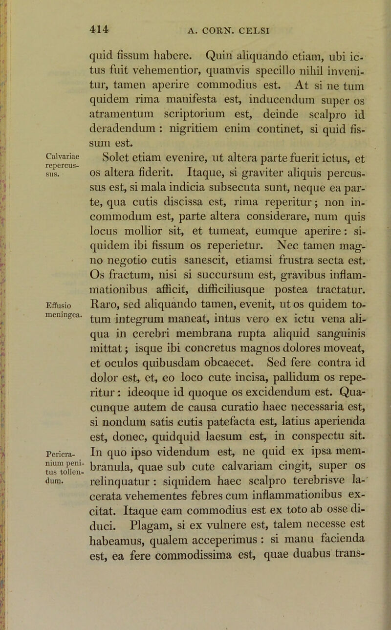 Calvariae repercus- sus. Effusio meningea. Pericra- nium peni- tus tollen- dum. quid fissum habere. Quin aliquando etiam, ubi ic- tus fuit vehementior, quamvis specillo nihil inveni- tur, tamen aperire commodius est. At si ne tum quidem rima manifesta est, inducendum super os atramentum scriptorium est, deinde scalpro id deradendum : nigritiem enim continet, si quid fis- sum est. Solet etiam evenire, ut altera parte fuerit ictus, et os altera fiderit. Itaque, si graviter aliquis percus- sus est, si mala indicia subsecuta sunt, neque ea par- te, qua cutis discissa est, rima reperitur; non in- commodum est, parte altera considerare, num quis locus mollior sit, et tumeat, eumque aperire: si- quidem ibi fissum os reperietur. Nec tamen mag- no negotio cutis sanescit, etiamsi frustra secta est. Os fractum, nisi si succursum est, gravibus inflam- mationibus afficit, difficiliusque postea tractatur. Raro, sed aliquando tamen, evenit, ut os quidem to- tum integrum maneat, intus vero ex ictu vena ali- qua in cerebri membrana rupta aliquid sanguinis mittat; isque ibi concretus magnos dolores moveat, et oculos quibusdam obcaecet. Sed fere contra id dolor est, et, eo loco cute incisa, pallidum os repe- ritur : ideoque id quoque os excidendum est. Qua- cunque autem de causa curatio haec necessaria est, si nondum satis cutis patefacta est, latius aperienda est, donec, quidquid laesum est, in conspectu sit. In quo ipso videndum est, ne quid ex ipsa mem- branula, quae sub cute calvariam cingit, super os relinquatur: siquidem haec scalpro terebrisve la- cerata vehementes febres cum inflammationibus ex- citat. Itaque eam commodius est ex toto ab osse di- duci. Plagam, si ex vulnere est, talem necesse est habeamus, qualem acceperimus : si manu facienda est, ea fere commodissima est, quae duabus trans-