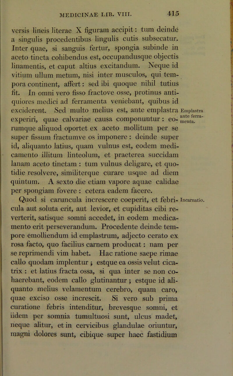 versis lineis literae X figuram accipit: tum deinde a singulis procedentibus lingulis cutis subsecatur. Inter quae, si sanguis fertur, spongia subinde in aceto tincta cohibendus est, occupandusque objectis linamentis, et caput altius excitandum. Neque id vitium ullum metum, nisi inter musculos, qui tem- pora continent, affert: sed ibi quoque nihil tutius fit. In omni vero fisso fractove osse, protinus anti- quiores medici ad ferramenta veniebant, quibus id exciderent. Sed multo melius est, ante emplastra Emplastra experiri, quae calvariae causa componuntur: eo-menta'1 rumque aliquod oportet ex aceto mollitum per se super fissum fractumve os imponere : deinde super id, aliquanto latius, quam vulnus est, eodem medi- camento illitum linteolum, et praeterea succidam lanam aceto tinctam : tum vulnus deligare, et quo- tidie resolvere, similiterque curare usque ad diem quintum. A sexto die etiam vapore aquae calidae per spongiam fovere : cetera eadem facere. Quod si caruncula increscere coeperit, et febri- incarnatio, cula aut soluta erit, aut levior, et cupiditas cibi re- verterit, satisque somni accedet, in eodem medica- mento erit perseverandum. Procedente deinde tem- pore emolliendum id emplastrum, adjecto cerato ex rosa facto, quo facilius carnem producat: nam per se reprimendi vim habet. Hac ratione saepe rimae callo quodam implentur $ estque ea ossis velut cica- trix : et latius fracta ossa, si qua inter se non co- haerebant, eodem callo glutinantur ; estque id ali- quanto melius velamentum cerebro, quam caro, quae exciso osse increscit. Si vero sub prima curatione febris intenditur, brevesque somni, et iidem per somnia tumultuosi sunt, ulcus madet, neque alitur, et in cervicibus glandulae oriuntur, magni dolores sunt, cibique super haec fastidium