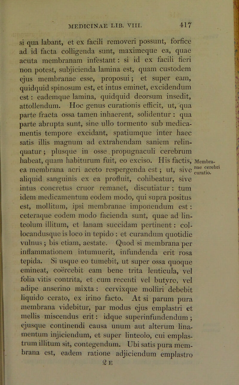 si qua labant, et ex facili removeri possunt, forfice ad id facta colligenda sunt, maximeque ea, quae acuta membranam infestant: si id ex facili fieri non potest, subjicienda lamina est, quam custodem ejus membranae esse, proposui; et super eam, quidquid spinosum est, et intus eminet, excidendum est: eademque lamina, quidquid deorsum insedit, attollendum. Hoc genus curationis efficit, ut, qua parte fracta ossa tamen inhaerent, solidentur : qua parte abrupta sunt, sine ullo tormento sub medica- mentis tempore excidant, spatiumque inter haec satis illis magnum ad extrahendam saniem relin- quatur ; plusque in osse propugnaculi cerebrum habeat, quam habiturum fuit, eo exciso. His factis, ea membrana acri aceto respergenda est; ut, sive aliquid sanguinis ex ea profluit, cohibeatur, sive intus concretus eruor remanet, discutiatur : tum idem medicamentum eodem modo, qui supra positus est, mollitum, ipsi membranae imponendum est: ceteraque eodem modo facienda sunt, quae ad lin- teolum illitum, et lanam succidam pertinent: col- locandusque is loco in tepido : et curandum quotidie vulnus ; bis etiam, aestate. Quod si membrana per inflammationem intumuerit, infundenda erit rosa tepida. Si usque eo tumebit, ut super ossa quoque emineat, coercebit eam bene trita lenticula, vel folia vitis contrita, et cum recenti vel butyro, vel adipe anserino mixta : cervixque molliri debebit liquido cerato, ex irino facto. At si parum pura membrana videbitur, par modus ejus emplastri et mellis miscendus erit: idque superinfundendum ; ejusque continendi causa unum aut alterum lina- mentum injiciendum, et super linteolo, cui emplas- trum illitum sit, contegendum. Ubi satis pura mem- brana est, eadem ratione adjiciendum emplastro c2 E Membra- nae cerebri curatio.