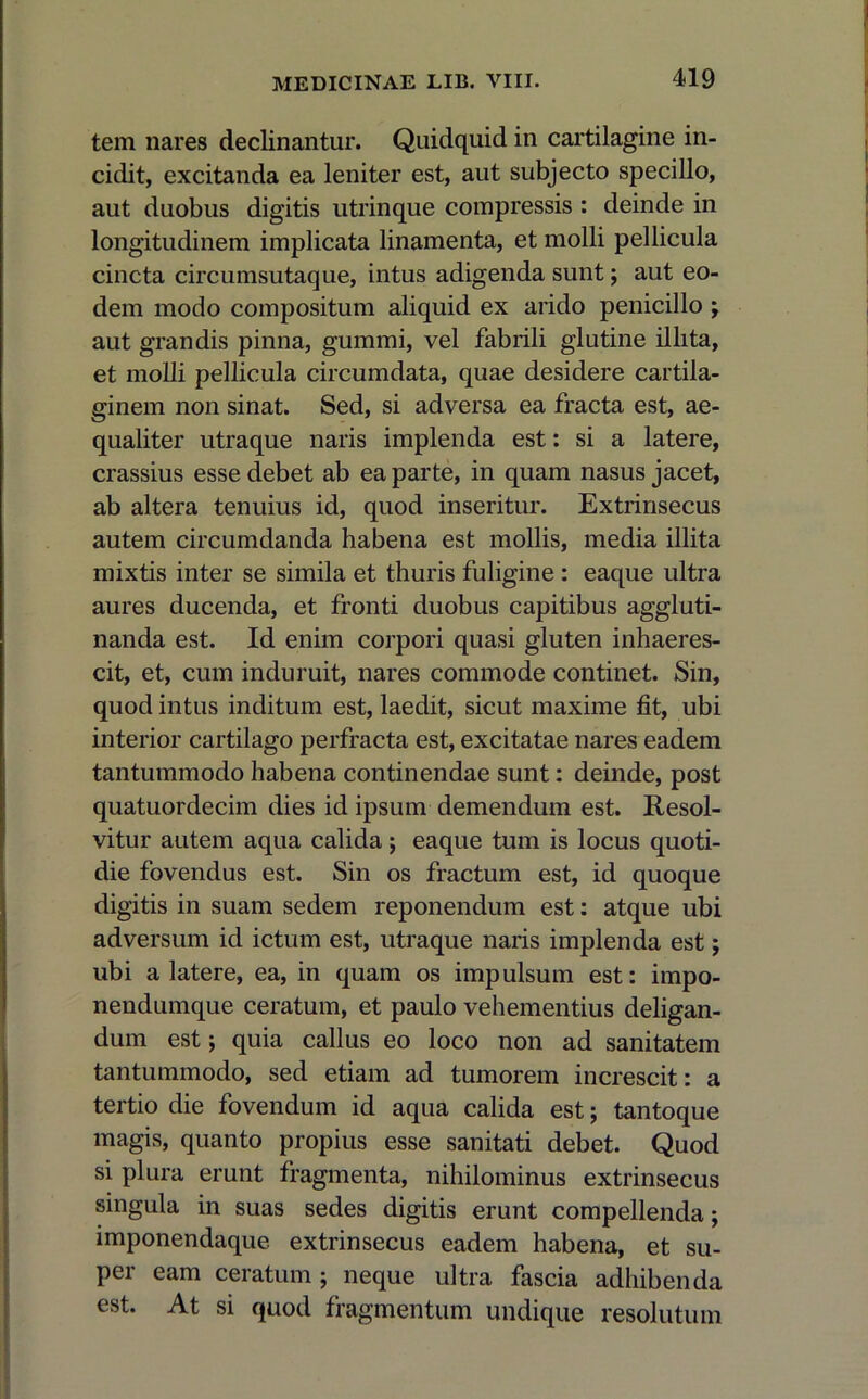 tem nares declinantur. Quidquid in cartilagine in- cidit, excitanda ea leniter est, aut subjecto specillo, aut duobus digitis utrinque compressis : deinde in longitudinem implicata linamenta, et molli pellicula cincta circumsutaque, intus adigenda sunt; aut eo- dem modo compositum aliquid ex arido penicillo ; aut grandis pinna, gummi, vel fabrili glutine illita, et molli pellicula circumdata, quae desidere cartila- ginem non sinat. Sed, si adversa ea fracta est, ae- qualiter utraque naris implenda est: si a latere, crassius esse debet ab ea parte, in quam nasus jacet, ab altera tenuius id, quod inseritur. Extrinsecus autem circumdanda habena est mollis, media illita mixtis inter se simila et thuris fuligine : eaque ultra aures ducenda, et fronti duobus capitibus aggluti- nanda est. Id enim corpori quasi gluten inhaeres- cit, et, cum induruit, nares commode continet. Sin, quod intus inditum est, laedit, sicut maxime fit, ubi interior cartilago perfracta est, excitatae nares eadem tantummodo habena continendae sunt: deinde, post quatuordecim dies id ipsum demendum est. Resol- vitur autem aqua calida j eaque tum is locus quoti- die fovendus est. Sin os fractum est, id quoque digitis in suam sedem reponendum est: atque ubi adversum id ictum est, utraque naris implenda est; ubi a latere, ea, in quam os impulsum est: impo- nendumque ceratum, et paulo vehementius deligan- dum est; quia callus eo loco non ad sanitatem tantummodo, sed etiam ad tumorem increscit: a tertio die fovendum id aqua calida est; tantoque magis, quanto propius esse sanitati debet. Quod si plura erunt fragmenta, nihilominus extrinsecus singula in suas sedes digitis erunt compellenda; imponendaque extrinsecus eadem habena, et su- per eam ceratum ; neque ultra fascia adhibenda est. At si quod fragmentum undique resolutum