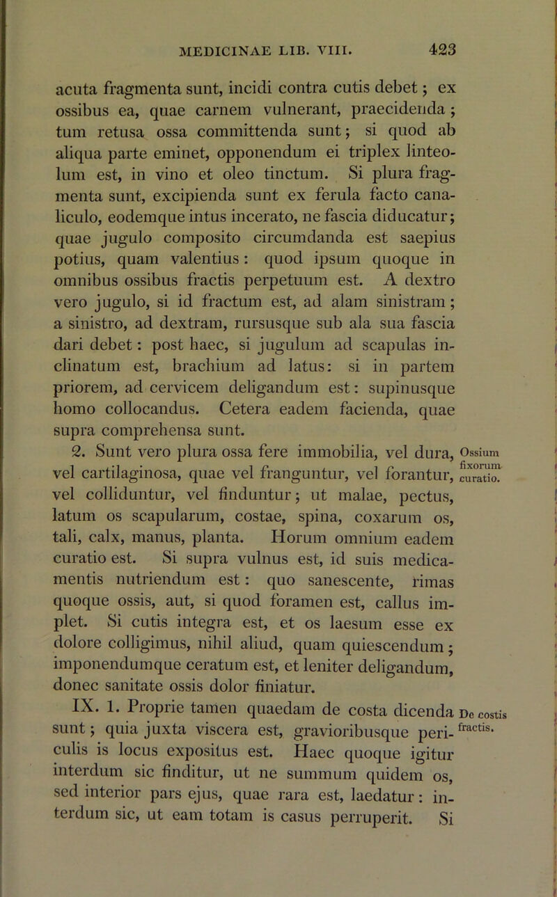 acuta fragmenta sunt, incidi contra cutis debet; ex ossibus ea, quae carnem vulnerant, praecidenda ; tum retusa ossa committenda sunt; si quod ab aliqua parte eminet, opponendum ei triplex linteo- lum est, in vino et oleo tinctum. Si plura frag- menta sunt, excipienda sunt ex ferula facto cana- liculo, eodemque intus incerato, ne fascia diducatur; quae jugulo composito circumdanda est saepius potius, quam valentius: quod ipsum quoque in omnibus ossibus fractis perpetuum est. A dextro vero jugulo, si id fractum est, ad alam sinistram; a sinistro, ad dextram, rursusque sub ala sua fascia dari debet: post haec, si jugulum ad scapulas in- clinatum est, brachium ad latus: si in partem priorem, ad cervicem deligandum est: supinusque homo collocandus. Cetera eadem facienda, quae supra comprehensa sunt. 2. Sunt vero plura ossa fere immobilia, vel dura, Ossium vel cartilaginosa, quae vel franguntur, vel forantur, curatio! vel colliduntur, vel finduntur; ut malae, pectus, latum os scapularum, costae, spina, coxarum os, tali, calx, manus, planta. Horum omnium eadem curatio est. Si supra vulnus est, id suis medica- mentis nutriendum est: quo sanescente, rimas quoque ossis, aut, si quod foramen est, callus im- plet. Si cutis integra est, et os laesum esse ex dolore colligimus, nihil aliud, quam quiescendum; imponendumque ceratum est, et leniter deligandum, donec sanitate ossis dolor finiatur. IX. 1. Proprie tamen quaedam de costa dicenda De costis sunt; quia juxta viscera est, gravioribusque peri-fractis* culis is locus expositus est. Haec quoque igitur interdum sic finditur, ut ne summum quidem os, sed interior pars ejus, quae rara est, laedatur: in- terdum sic, ut eam totam is casus perruperit. Si