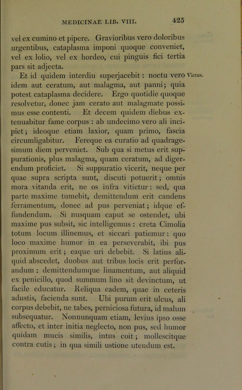 vel ex cumino et pipere. Gravioribus vero doloribus urgentibus, cataplasma imponi quoque conveniet, vel ex lolio, vel ex hordeo, cui pinguis fici tertia pars sit adjecta. Et id quidem interdiu superjacebit: noctu vero victus, idem aut ceratum, aut malagma, aut panni; quia potest cataplasma decidere. Ergo quotidie quoque resolvetur, donec jam cerato aut malagmate possi- mus esse contenti. Et decem quidem diebus ex- tenuabitur fame corpus : ab undecimo vero ali inci- piet ; ideoque etiam laxior, quam primo, fascia circumligabitur. Fereque ea curatio ad quadrage- simum diem perveniet. Sub qua si metus erit sup- purationis, plus malagma, quam ceratum, ad diger- endum proficiet. Si suppuratio vicerit, neque per quae supra scripta sunt, discuti potuerit; omnis mora vitanda erit, ne os infra vitietur: sed, qua parte maxime tumebit, demittendum erit candens ferramentum, donec ad pus perveniat; idque ef- fundendum. Si nusquam caput se ostendet, ubi maxime pus subsit, sic intelligemus : creta Cimolia totum locum illinemus, et siccari patiemur: quo loco maxime humor in ea perseverabit, ibi pus proximum erit; eaque uri debebit. Si latius ali- quid abscedet, duobus aut tribus locis erit perfor- andum : demittendumque linamentum, aut aliquid ex penicillo, quod summum lino sit devinctum, ut facile educatur. Reliqua eadem, quae in ceteris adustis, facienda sunt. Ubi purum erit ulcus, ali corpus debebit, ne tabes, perniciosa futura, id malum subsequatur. Nonnunquam etiam, levius ipso osse affecto, et inter initia neglecto, non pus, sed humor quidam mucis similis, intus coit; mollescitque contra cutis; in qua simili ustione utendum est.