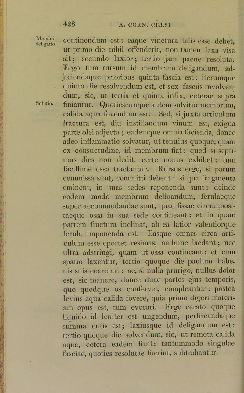 Membri deligatio. Solutio. continendum est: eaque vinctura talis esse debet, ut primo die nihil offenderit, non tamen laxa visa sit; secundo laxior; tertio jam paene resoluta. Ergo tum rursum id membrum deligandum, ad- jiciendaque prioribus quinta fascia est: iterumque quinto die resolvendum est, et sex fasciis involven- dum, sic, ut tertia et quinta infra, ceterae supra finiantur. Quotiescunque autem solvitur membrum, calida aqua fovendum est. Sed, si juxta articulum fractura est, diu instillandum vinum est, exigua parte olei adjecta ; eademque omnia facienda, donec adeo inflammatio solvatur, ut tenuius quoque, quam ex consuetudine, id membrum fiat: quod si septi- mus dies non dedit, certe nonus exhibet: tum facillime ossa tractantur. Rursus ergo, si parum commissa sunt, committi debent: si qua fragmenta eminent, in suas sedes reponenda sunt: deinde eodem modo membrum deligandum, ferulaeque super accommodandae sunt, quae fissae circumposi- taeque ossa in sua sede contineant: et in quam partem fractura inclinat, ab ea latior valentiorque ferula imponenda est. Easque omnes circa arti- culum esse oportet resimas, ne hunc laedant; nec ultra adstringi, quam ut ossa contineant: e.t cum spatio laxentur, tertio quoque die paulum habe- nis suis coarctari: ac, si nulla prurigo, nullus dolor est, sic manere, donec duae partes ejus temporis, quo quodque os confervet, compleantur: postea levius aqua calida fovere, quia primo digeri materi- am opus est, tum evocari. Ergo cerato quoque liquido id leniter est ungendum, perfricandaque summa cutis est; laxiusque id deligandum est: tertio quoque die solvendum, sic, ut remota calida aqua, cetera eadem fiant: tantummodo singulae fasciae, quoties resolutae fuerint, subtrahantur.