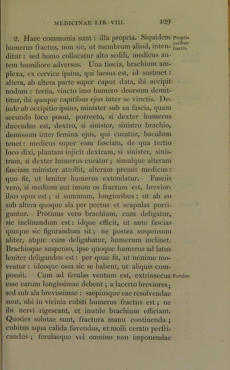 2. Haec communia sunt: illa propria. Siquidem Propria humerus fractus, non sic, ut membrum aliud, inten- factis, ditur : sed homo collocatur alto sedili, medicus au- tem humiliore adversus. Una fascia, brachium am- plexa, ex cervice ipsius, qui laesus est, id sustinet: altera, ab altera parte super caput data, ibi accipit nodum : tertia, vincto imo humero deorsum demit- titur, ibi quoque capitibus ejus inter se vinctis. De- inde ab occipitio ipsius, minister sub ea fascia, quam secundo loco posui, porrecto, si dexter humerus ducendus est, dextro, si sinister, sinistro brachio, demissum inter femina ejus, qui curatur, baculum tenet: medicus super eam fasciam, de qua tertio loco dixi, plantam injicit dextram, si sinister, sinis- tram, si dexter humerus curatur ; simulque alteram fasciam minister attollit, alteram premit medicus: quo fit, ut leniter humerus extendatur. Fasciis vero, si medium aut imum os fractum est, brevior- ibus opus est; si summum, longioribus : ut ab eo sub altera quoque ala per pectus et scapulas porri- gantur. Protinus vero brachium, cum deligatur, sic inclinandum est: idque efficit, ut ante fascias quoque sic figurandum sit; ne postea suspensum aliter, atque cum deligabatur, humerum inclinet. Brachioque suspenso, ipse quoque humerus ad latus leniter deligandus est: per quae fit, ut minime mo- veatur : ideoque ossa sic se habent, ut aliquis com- posuit. Cum ad ferulas ventum est, extrinsecus Ferulae, esse earum longissimae debent; a lacerto breviores • sed sub ala brevissimae : saepiusque eae resolvendae sunt, ubi in vicinia cubiti humerus fractus est; ne ibi nervi rigescant, et inutile brachium efficiant. Quoties solutae sunt, fractura manu continenda ; cubitus aqua calida fovendus, et molli cerato perfri- candus ; ferulaeque vel omnino non imponendae