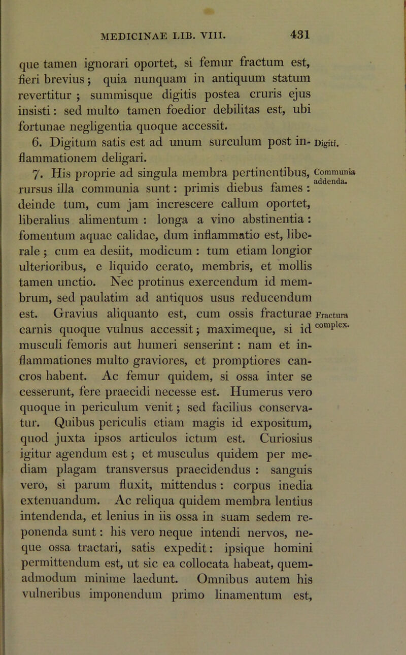 que tamen ignorari oportet, si femur fractum est, fieri brevius; quia nunquam in antiquum statum revertitur ; summisque digitis postea cruris ejus insisti: sed multo tamen foedior debilitas est, ubi fortunae negligentia quoque accessit. 6. Digitum satis est ad unum surculum post in- Digiti, flammationem deligari. 7. His proprie ad singula membra pertinentibus, Communia rursus illa communia sunt: primis diebus fames :1 deinde tum, cum jam increscere callum oportet, liberalius alimentum ; longa a vino abstinentia : fomentum aquae calidae, dum inflammatio est, libe- rale ; cum ea desiit, modicum : tum etiam longior ulterioribus, e liquido cerato, membris, et mollis tamen unctio. Nec protinus exercendum id mem- brum, sed paulatim ad antiquos usus reducendum est. Gravius aliquanto est, cum ossis fracturae Fractura carnis quoque vulnus accessit; maximeque, si id complex’ musculi femoris aut humeri senserint: nam et in- flammationes multo graviores, et promptiores can- cros habent. Ac femur quidem, si ossa inter se cesserunt, fere praecidi necesse est. Humerus vero quoque in periculum venit; sed facilius conserva- tur. Quibus periculis etiam magis id expositum, quod juxta ipsos articulos ictum est. Curiosius igitur agendum est; et musculus quidem per me- diam plagam transversus praecidendus : sanguis vero, si parum fluxit, mittendus: corpus inedia extenuandum. Ac reliqua quidem membra lentius intendenda, et lenius in iis ossa in suam sedem re- ponenda sunt: his vero neque intendi nervos, ne- que ossa tractari, satis expedit: ipsique homini permittendum est, ut sic ea collocata habeat, quem- admodum minime laedunt. Omnibus autem his vulneribus imponendum primo linamentum est,
