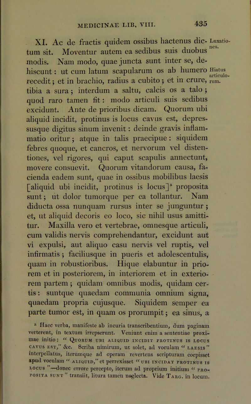 XI. Ac de fractis quidem ossibus hactenus dic- Luxatio- tum sit. Moventur autem ea sedibus suis duobus modis. Nam modo, quae juncta sunt inter se, de- hiscunt : ut cum latum scapularum os ab humero Hiatus recedit; et in brachio, radius a cubito; et in crure, rUm. tibia a sura ; interdum a saltu, calcis os a talo ; quod raro tamen fit: modo articuli suis sedibus excidunt. Ante de prioribus dicam. Quorum ubi aliquid incidit, protinus is locus cavus est, depres- susque digitus sinum invenit: deinde gravis inflam- matio oritur; atque in talis praecipue: siquidem febres quoque, et cancros, et nervorum vel disten- tiones, vel rigores, qui caput scapulis annectunt, movere consuevit. Quorum vitandorum causa, fa- cienda eadem sunt, quae in ossibus mobilibus laesis [aliquid ubi incidit, protinus is locus]a proposita sunt; ut dolor tumorque per ea tollantur. Nam diducta ossa nunquam rursus inter se junguntur ; et, ut aliquid decoris eo loco, sic nihil usus amitti- tur. Maxilla vero et vertebrae, omnesque articuli, cum validis nervis comprehendantur, excidunt aut vi expulsi, aut aliquo casu nervis vel ruptis, vel infirmatis ; faciliusque in pueris et adolescentulis, quam in robustioribus. Hique elabuntur in prio- rem et in posteriorem, in interiorem et in exterio- rem partem; quidam omnibus modis, quidam cer- tis : suntque quaedam communia omnium signa, quaedam propria cujusque. Siquidem semper ea parte tumor est, in quam os prorumpit; ea sinus, a a Haec verba, manifeste ab incuria transcribentium, dum paginam verterent, in textum irrepserunt. Veniunt enim a sententiae proxi- mae initio: “ Quorum ubi aliquid incidit protinus is locus cavus est,” &c. Scriba nimirum, ut solet, ad voculam  laesis” interpellatus, iterumque ad operam revertens scripturam coepisset apud voculam “ aliquid,” et perrexisset “ubi incidat protinus is locus donec errore percepto, iterum ad proprium initium “ pro- posita sunt ” transiit, litura tamen neglecta. Vide Taro, in locum.