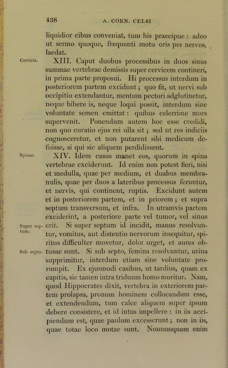Cervicis. Spinae. Super sep- tum. Sub septo. liquidior cibus conveniat, tum his praecipue : adeo ut sermo quoque, frequenti motu oris per nervos, laedat. XIII. Caput duobus processibus in duos sinus summae vertebrae demissis super cervicem contineri, in prima parte proposui. Hi processus interdum in posteriorem partem excidunt j quo fit, ut nervi sub occipitio extendantur, mentum pectori adglutinetur, neque bibere is, neque loqui possit, interdum sine voluntate semen emittat: quibus celerrime mors supervenit. Ponendum autem hoc esse credidi, non quo curatio ejus rei ulla sit; sed ut res indiciis cognosceretur, et non putarent sibi medicum de- fuisse, si qui sic aliquem perdidissent. XIV. Idem casus manet eos, quorum in spina vertebrae exciderunt. Id enim non potest fieri, nisi et medulla, quae per medium, et duabus membra- nulis, quae per duos a lateribus processus feruntur, et nervis, qui continent, ruptis. Excidunt autem et in posteriorem partem, et in priorem ; et supra septum transversum, et infra. In utramvis partem exciderint, a posteriore parte vel tumor, vel sinus erit. Si super septum id incidit, manus resolvun- tur, vomitus, aut distentio nervorum insequitur, spi- ritus difficulter movetur, dolor urget, et aures ob- tusae sunt. Si sub septo, femina resolvuntur, urina supprimitur, interdum etiam sine voluntate pro- rumpit. Ex ejusmodi casibus, ut tardius, quam ex capitis, sic tamen intra triduum homo moritur. Nam, quod Hippocrates dixit, vertebra in exteriorem par- tem prolapsa, pronum hominem collocandum esse, et extendendum, tum calce aliquem super ipsum debere consistere, et id intus impellere : in iis acci- piendum est, quae paulum excesserunt; non in iis, quae totae loco motae sunt. Nonnunquam enim