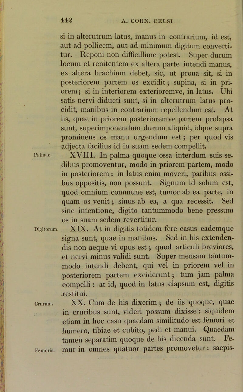 Palmae. Digitorum. Crurum. Femoris. si in alterutrum latus, manus in contrarium, id est, aut ad pollicem, aut ad minimum digitum converti- tur. Reponi non difficillime potest. Super durum locum et renitentem ex altera parte intendi manus, ex altera brachium debet, sic, ut prona sit, si in posteriorem partem os excidit; supina, si in pri- orem ; si in interiorem exterioremve, in latus. Ubi satis nervi diducti sunt, si in alterutrum latus pro- cidit, manibus in contrarium repellendum est. At iis, quae in priorem posterioremve partem prolapsa sunt, superimponendum durum aliquid, idque supra prominens os manu urgendum est ; per quod vis adjecta facilius id in suam sedem compellit. XVIII. In palma quoque ossa interdum suis se- dibus promoventur, modo in priorem partem, modo in posteriorem: in latus enim moveri, paribus ossi- bus oppositis, non possunt. Signum id solum est, quod omnium commune est, tumor ab ea parte, in quam os venit; sinus ab ea, a qua recessit. Sed sine intentione, digito tantummodo bene pressum os in suam sedem revertitur. XIX. At in digitis totidem fere casus eademque signa sunt, quae in manibus. Sed in his extenden- dis non aeque vi opus est; quod articuli breviores, et nervi minus validi sunt. Super mensam tantum- modo intendi debent, qui vel in priorem vel in posteriorem partem exciderunt; tum jam palma compelli: at id, quod in latus elapsum est, digitis restitui. XX. Cum de his dixerim ; de iis quoque, quae in cruribus sunt, videri possum dixisse : siquidem etiam in hoc casu quaedam similitudo est femori et humero, tibiae et cubito, pedi et manui. Quaedam tamen separatim quoque de his dicenda sunt. Fe- mur in omnes quatuor partes promovetur: saepis-