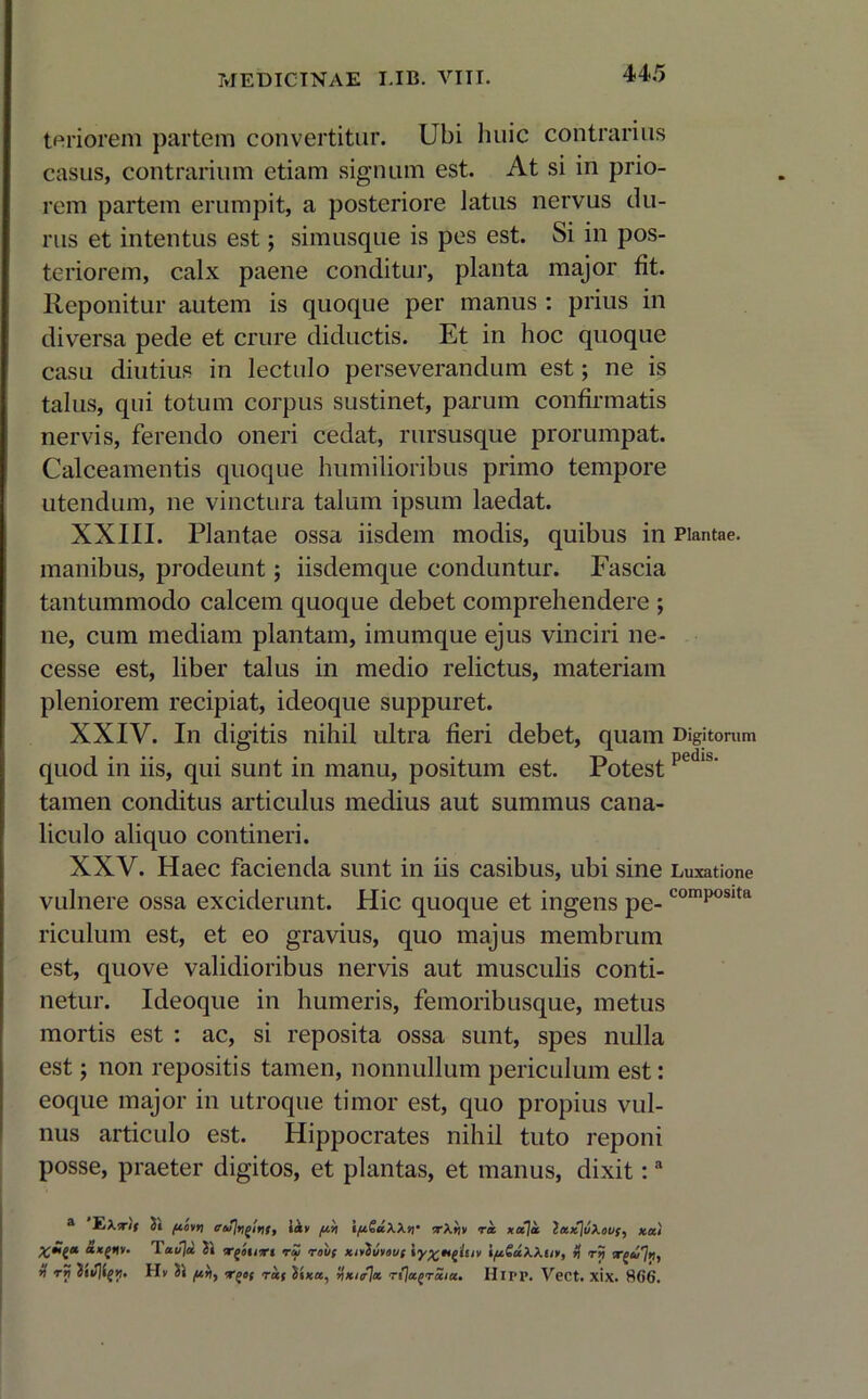 teriorem partem convertitur. Ubi huic contrarius casus, contrarium etiam signum est. At si in prio- rem partem erumpit, a posteriore latus nervus du- rus et intentus est; simusque is pes est. Si in pos- teriorem, calx paene conditur, planta major fit. Reponitur autem is quoque per manus : prius in diversa pede et crure diductis. Et in hoc quoque casu diutius in lectulo perseverandum est; ne is talus, qui totum corpus sustinet, parum confirmatis nervis, ferendo oneri cedat, rursusque prorumpat. Calceamentis quoque humilioribus primo tempore utendum, ne vinctura talum ipsum laedat. XXIII. Plantae ossa iisdem modis, quibus in Plantae, manibus, prodeunt; iisdemque conduntur. Fascia tantummodo calcem quoque debet comprehendere ; ne, cum mediam plantam, imumque ejus vinciri ne- cesse est, liber talus in medio relictus, materiam pleniorem recipiat, ideoque suppuret. XXIV. In digitis nihil ultra fieri debet, quam Digitorum quod in iis, qui sunt in manu, positum est. Potest pedu tamen conditus articulus medius aut summus cana- liculo aliquo contineri. XXV. Haec facienda sunt in iis casibus, ubi sine Luxatione vulnere ossa exciderunt. Hic quoque et ingens pe-composita riculum est, et eo gravius, quo majus membrum est, quove validioribus nervis aut musculis conti- netur. Ideoque in humeris, femoribusque, metus mortis est : ac, si reposita ossa sunt, spes nulla est; non repositis tamen, nonnullum periculum est: eoque major in utroque timor est, quo propius vul- nus articulo est. Hippocrates nihil tuto reponi posse, praeter digitos, et plantas, et manus, dixit:a a YjXfif 2t fiotn iav /x>i ifiSaXXn' •rXtiv ra. xcc]ol 2ax]uXovf, xal <**£«»• Taujcc 2 i <rgcnr< r£i rouf xMvovf itw iftGuXXti», % ry ri rri 2i</]l{>). II v 21 ras 2«x«, rixi/Jix rija^raia. HlPP. VeCt. xix. 866.