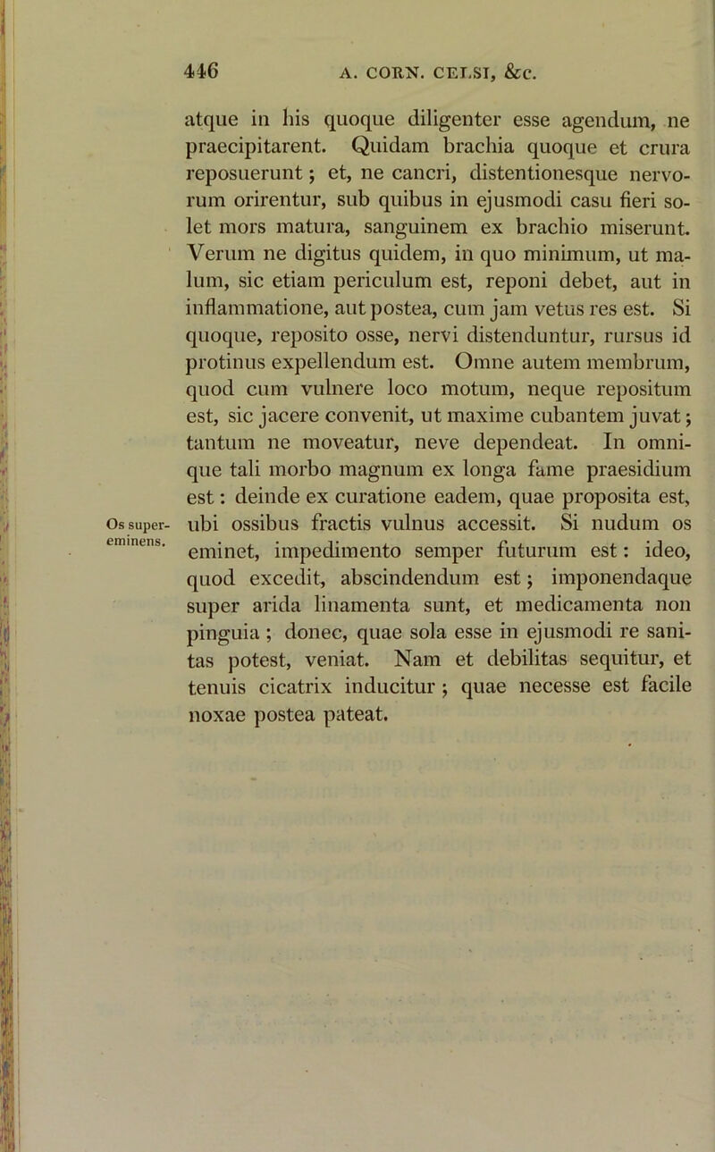 atque in his quoque diligenter esse agendum, ne praecipitarent. Quidam brachia quoque et crura reposuerunt; et, ne cancri, distentionesque nervo- rum orirentur, sub quibus in ejusmodi casu fieri so- let mors matura, sanguinem ex brachio miserunt. Verum ne digitus quidem, in quo minimum, ut ma- lum, sic etiam periculum est, reponi debet, aut in inflammatione, aut postea, cum jam vetus res est. Si quoque, reposito osse, nervi distenduntur, rursus id protinus expellendum est. Omne autem membrum, quod cum vulnere loco motum, neque repositum est, sic jacere convenit, ut maxime cubantem juvat; tantum ne moveatur, neve dependeat. In omni- que tali morbo magnum ex longa fame praesidium est: deinde ex curatione eadem, quae proposita est, Os super- ubi ossibus fractis vulnus accessit. Si nudum os cmmens. emjne^ impedimento semper futurum est: ideo, quod excedit, abscindendum est; imponendaque super arida linamenta sunt, et medicamenta non pinguia ; donec, quae sola esse in ejusmodi re sani- tas potest, veniat. Nam et debilitas sequitur, et tenuis cicatrix inducitur ; quae necesse est facile noxae postea pateat.
