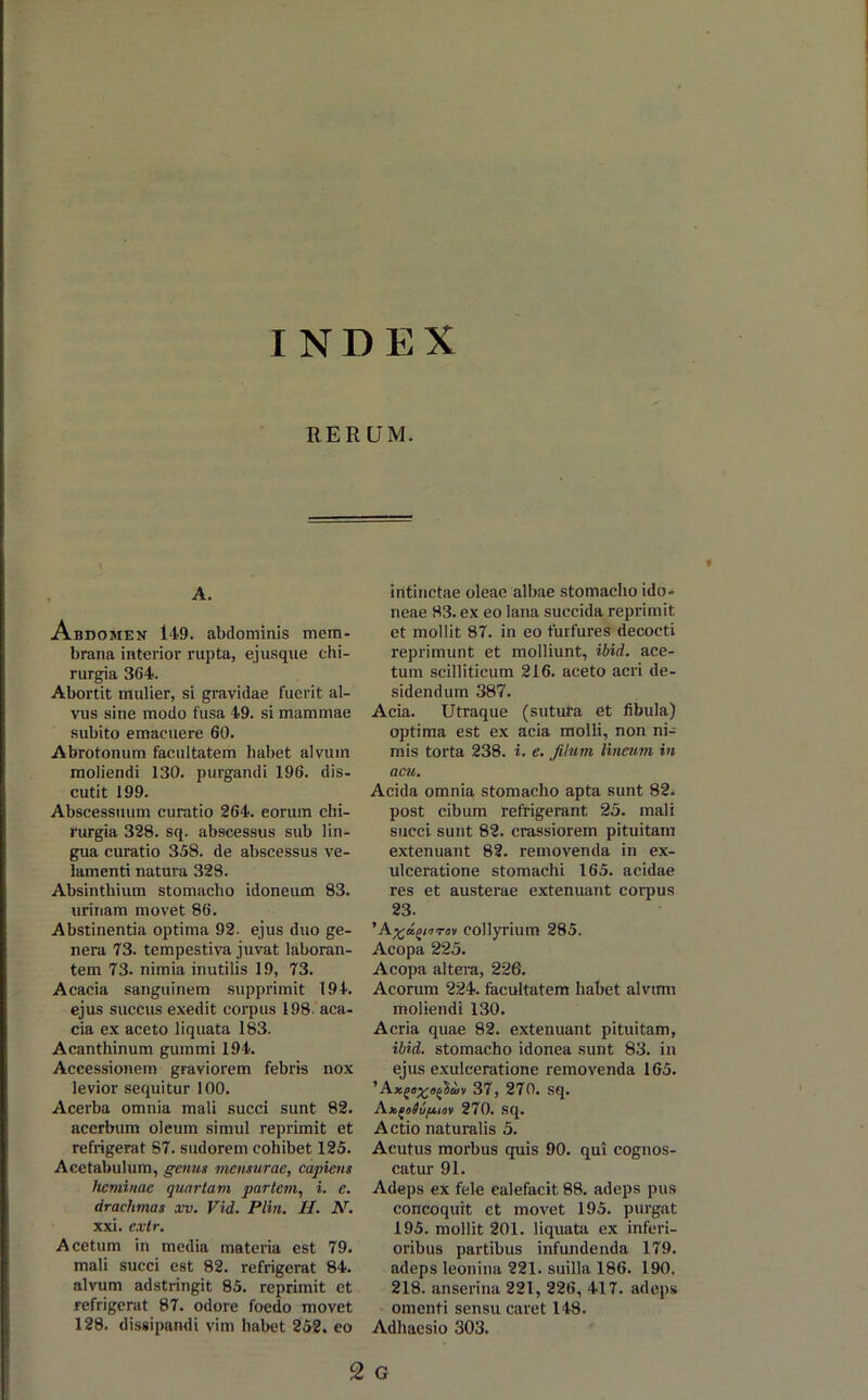 IND E X RERUM. A. Abdomen 149. abdominis mem- brana interior rupta, ejusque chi- rurgia 364. Abortit mulier, si gravidae fuerit al- vus sine modo fusa 49. si mammae subito emacuere 60. Abrotonum facultatem habet alvum moliendi 130. purgandi 196. dis- cutit 199. Abscessuum curatio 264. eorum chi- rurgia 328. sq. abscessus sub lin- gua curatio 358. de abscessus ve- lamenti natura 328. Absinthium stomacho idoneum 83. urinam movet 86. Abstinentia optima 92. ejus duo ge- nera 73. tempestiva juvat laboran- tem 73. nimia inutilis 19, 73. Acacia sanguinem supprimit 194. ejus succus exedit corpus 198. aca- cia ex aceto liquata 183. Acanthinum gummi 194. Accessionem graviorem febris nox levior sequitur 100. Acerba omnia mali succi sunt 82. acerbum oleum simul reprimit et refrigerat 87. sudorem cohibet 125. Acetabulum, genus mensurae, capiens heminae quartam partem, i. e. drachmas xv. Vid. Plin. H. N. xxi. extr. Acetum in media materia est 79. mali succi est 82. refrigerat 84. alvum adstringit 85. reprimit et refrigerat 87. odore foedo movet 128. dissipandi vim habet 252. eo intinctae oleae albae stomacho ido- neae 83. ex eo lana succida reprimit et mollit 87. in eo furfures decocti reprimunt et molliunt, ibid. ace- tum scilliticum 216. aceto acri de- sidendum 387. Acia. Utraque (sutura et fibula) optima est ex acia molli, non ni- mis torta 238. i. e. filum lineum in acu. Acida omnia stomacho apta sunt 82. post cibum refrigerant 25. mali succi sunt 82. crassiorem pituitam extenuant 82. removenda in ex- ulceratione stomachi 165. acidae res et austerae extenuant corpus 23. ’A^u^rrrov collyrium 285. Acopa 225. Acopa altera, 22G. Acorum 224. facultatem habet alvtrm moliendi 130. Acria quae 82. extenuant pituitam, ibid. stomacho idonea sunt 83. in ejus exulceratione removenda 165. 'Ax(>o%oficiiv 37, 270. sq. Ax^oOv/xiov 270. sq. Actio naturalis 5. Acutus morbus quis 90. qui cognos- catur 91. Adeps ex fele calefacit 88. adeps pus concoquit et movet 195. purgat 195. mollit 201. liquata ex inferi- oribus partibus infundenda 179. adeps leonina 221. suilla 186. 190. 218. anserina 221, 226, 417. adeps omenti sensu caret 148. Adhaesio 303. 2 G