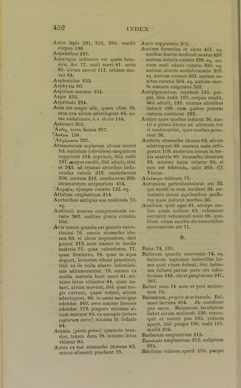 Asius Iapis 191, 216, 295. exedit corpus 196 Aspalathus 225. Asparagus infirmior est quam bras- sica, &c. 77. mali succi 81. acris 81. alvum movet 111. urinam mo- vet 84. Asphodelus 253. Asphyxia 60. Aspidum morsus 251. Aspis 252. Aspritudo 294. Assa res magis alit, quam elixa 78. assa ova alvum adstringunt 86. as- sae sudationes, i. e. siccae 144. Asterace 201. 'A.e6rii>, terra Samia 287. TAtr 0158. ' Adi^upotrot 337. Atramentum sepiarum alvum movet 85. sutorium (vitriolum) sanguinem supprimit 194. reprimit, ibid. rodit 197. oorpus exedit, ibid. adurit, ibid. et 3^3. ad crustas ulceribus indu- cendas valens 312. candefactum 306. coctum 216. combustum 268. atramentum scriptorium 414. ejusque curatio 133. sq. Attalum emplastrum 214. Auctoribus antiquis sua reddenda 70. sq. Auditorii meatus compressionis cu- ratio 302. auditus gravis curatio, ibid. Avis omnis grandis est generis valen- tissimi 76. omnis stomacho ido- nea 83. si ulcus implendum, dari potest 213. aves omnes in media materia 77. quae valentiores, 77. quae firmiores, 78. quae in aqua degunt, leviorem cibum praestant, ibid. ex iis colla alaeve infirmissi- mis adnumerantur, 79. omnes ex media materia boni succi 81. mi- nime intus vitiantur 84. quae na- tant, alvum movent, ibid. quae ma- gis currunt, quam volant, alvum adstringunt, 86. in omni sacro igne edendae 260. aves macrae lienosis edendae 172. pingues minutae al- vum movent 85. ex aucupio (avium captarum carne) minima fit inflatio 84. Aurata, (jpiscis genus) quamvis tene- rior, tamen dura 78. minime intus vitiatur 85. Aures ex sue stomacho idoneae 83. minus alimenti praebent 79. Auris suppuratio 301. Aurium foramina et sinus 401. sq. auribus fractis medendi modus 420. aurium doloris curatio 299. sq. au- rium mali odoris curatio 300. sq. aurium ulceris sordidi curatio 302. sq. aurium vermes 303. aurium so- nitus curatio 304. sq. aurium mor- bi manum exigentes 352. Auripigmentum reprimit 195. pur- gat, ibid. rodit 197. coqms exedit, ibid. adurit, 199. crustas ulceribus inducit 199 cum quibus putrem carnem contineat 222. Auster quos morbos inducat 36. aus- tri a prima hieme ad ultimum ver si continuarint, quos morbos gene- rent 36. Austera stomacho idonea 82. alvum adstringunt 86. austera mala refri- gerant 109. austerum vinum in me- dia materia 80. stomacho idoneum 83. minime intus vitiatur 85. si non est febricula, utile 260. Cf. Vinum. ALrivu^ov triticum 77. Autumnus periculosissimus est 33. qui morbi in eum incidant 34. au- tumnus siccus aquilonibus perfla- tus quos inducat morbos 36. Auxilium quid agat 61. anceps me- lius quam nullum 63. vehemens succurrit vehementi malo 66. aux- ilium etiam morbis decrescentibus necessarium est 71. B. Baiae 74, 130. Balneum quando conveniat'74. sq. balneum ingressus imbecillus ho- mo quid vitare debeat, ibid. balne- um vulneri parum puro res infes- tissima 242. obest gangraenae 247, 387. Balnei usus 74 ante et post accisio- nem 74. Balsamum, proprie de arbuscula. Bal- sami lacrima 204. De exstillante ejus succo. Balsamum facultatem habet alvum moliendi 130. conco- quit et movet pus 195. vulnera aperit, ibid. purgat 196. rodit 197. mollit 202. Barbarum emplastrum 213. B«<nX/*o* emplastrum 213. collyrium 295. Bdellium vulnera aperit 195. purgat