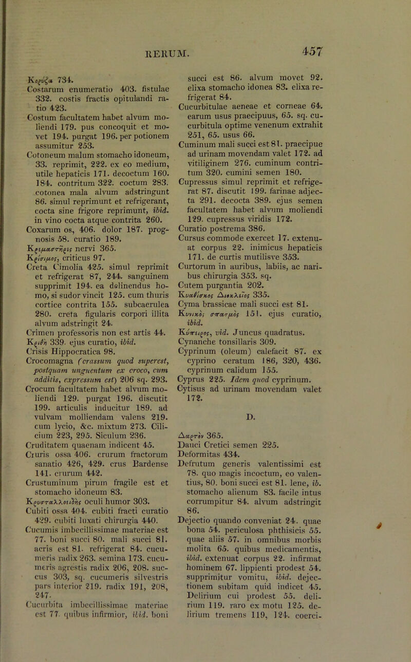 Koai/£<* 734. Costarum enumeratio 403. fistulae 332. costis fractis opitulandi ra- tio 423. Costum facultatem habet alvum mo- liendi 179. pus concoquit et mo- vet 194. purgat 196. per potionem assumitur 253. Cotoneum malum stomacho idoneum, 33. reprimit, 222. ex eo medium, utile hepaticis 171. decoctum 160. 184. contritum 322. coctum 283. cotonea mala alvum adstringunt 86. simul reprimunt et refrigerant, cocta sine frigore reprimunt, ibid. in vino cocta atque contrita 260. Coxarum os, 406. dolor 187. prog- nosis 58. curatio 189. K />ifj.a.<rrrii>is nervi 365. criticus 97. Creta Cimolia 425. simul reprimit et refrigerat 87, 244. sanguinem supprimit 194. ea dalinendus ho- mo, si sudor vincit 125. cum thuris cortice contrita 155. subcaerulea 280. creta figularis corpori illita alvum adstringit 24. Crimen professoris non est artis 44. 339. ejus curatio, ibid. Crisis Hippocratica 98. Crocomagna (crassum quod supcrest, postquam unguentum ex croco, cum additis, expressum est) 206 sq. 293. Crocum facultatem habet alvum mo- liendi 129. purgat 196. discutit 199. articulis inducitur 189. ad vulvam molliendam valens 219. cum lycio, &c. mixtum 273. Cili- cium 223, 295. Siculum 236. Cruditatem quaenam indicent 45. Cruris ossa 406. crurum fractorum sanatio 426, 429. crus Bardense 141. crurum 442. Crustuminum pirum fragile est et stomacho idoneum 83. Kt>uo-ra.\XduV*; oculi humor 303. Cubiti ossa 404. cubiti fracti curatio 429. cubiti luxati chirurgia 440. Cucumis imbecillissimae materiae est 77. boni succi 80. mali succi 81. acris est 81. refrigerat 84. cucu- meris radix 263. semina 173. cucu- meris agrestis radix 206, 208. suc- cus 303, sq. cucumeris silvestris pars interior 219. radix 191, 208, 247- Cucurbita imbecillissimae materiae est 77 quibus infirmior, ibid. boni succi est 86. alvum movet 92. elixa stomacho idonea 83. elixa re- frigerat 84. Cucurbitulae aeneae et corneae 64. earum usus praecipuus, 65. sq. cu- curbitula optime venenum extrahit 251, 65. usus 66. Cuminum mali succi est 81. praecipue ad urinam movendam valet 172. ad vitiliginem 276. cuminum contri- tum 320. cumini semen 180. Cupressus simul reprimit et refrige- rat 87. discutit 199. farinae adjec- ta 291. decocta 389. ejus semen facultatem habet alvum moliendi 129. cupressus viridis 172. Curatio postrema 386. Cursus commode exercet 17. extenu- at corpus 22. inimicus hepaticis 171. de curtis mutilisve 353. Curtorum in auribus, labiis, ac nari- bus chirurgia 353. sq. Cutem purgantia 202. VLvaiifKOS AjaxXsio} 335. Cyma brassicae mali succi est 81. Kiiviko; arrarpls 151. ejus curatio, ibid. Kvrugos, vid. Juncus quadratus. Cynanche tonsillaris 309. Cyprinum (oleum) calefacit 87. ex cyprino ceratum 186, 320, 436. cyprinum calidum 155. Cyprus 225. Idem quod cyprinum. Cytisus ad urinam movendam valet 172. D. AagTav 365. Dauci Cretici semen 225. Deformitas 434. Defrutum generis valentissimi est 78. quo magis incoctum, eo valen- tius, 80. boni succi est 81. lene, ib. stomacho alienum 83. facile intus corrumpitur 84. alvum adstringit 86. Dejectio quando conveniat 24. quae bona 54. periculosa phthisicis 55. quae aliis 57. in omnibus morbis molita 65. quibus medicamentis, ibid. extenuat corpus 22. infirmat hominem 67. lippienti prodest 54. supprimitur vomitu, ibid. dejec- tionem subitam quid indicet 45. Delirium cui prodest 55. deli- rium 119. raro ex motu 125. de- lirium tremens 119, 124. coerci-