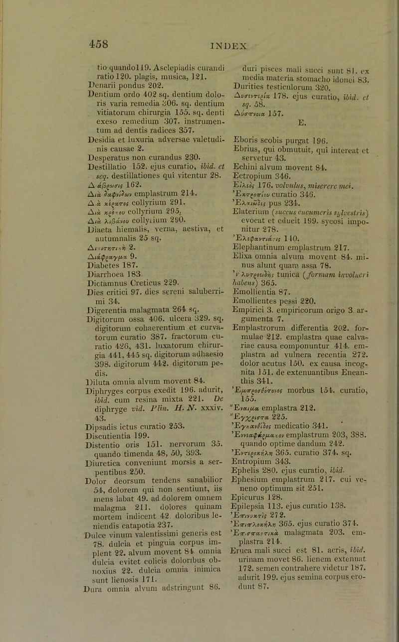 tio quandol!9. Asclepiadis curandi ratio 120. plagis, musica, 121. Denarii pondus 202. Dentium ordo 402 sq. dentium dolo- ris varia remedia 306. sq. dentium vitiatorum chirurgia 155. sq. denti exeso remedium 307. instrumen- tum ad dentis radices 357. Desidia et luxuria adversae valetudi- nis causae 2. Desperatus non curandus 230. Destillatio 152. ejus curatio, ibid. ct seq. destillationes qui vitentur 28. A dfugatris 162. A/a daipvidcdv emplastrum 214. A « y.ioccTo; collyrium 291. A m xgiiou collyrium 295. A<« Kifictvov collyiium 290. Diaeta hiemalis, verna, aestiva, et autumnalis 25 sq. Ai <iTr,ri -.ri 2. A/a/pgayja* 9. Diabetes 187. Diarrhoea 183 Dictamnus Creticus 229. Dies critici 97. dies sereni saluberri- mi 34. Digerentia malagmata 264 sq. Digitorum ossa 406. ulcera 329. sq. digitorum cohaerentium et curva- torum curatio 387. fractorum cu- ratio 42G, 431. luxatorum chirur- gia 441. 445 sq. digitorum adhaesio 398. digitorum 44-2. digitorum pe- dis. Diluta omnia alvum movent 84. Diphryges corpus exedit 196. adurit, ibid. cum resina mixta 221. De diphryge vid. Flin. H. N. xxxiv. 43. Dipsadis ictus curatio 253. Discutienda 199. Distentio oris 151. nervorum 35. quando timenda 48, 50, 393. Diuretica conveniunt morsis a ser- pentibus 250. Dolor deorsum tendens sanabilior 54, dolorem qui non sentiunt, iis mens labat 49. ad dolorem omnem malagma 211. dolores quinam mortem indicent 42 doloribus le- niendis catapotia 237. Dulce vinum valentissimi generis est 78. dulcia et pinguia corpus im- plent 22. alvum movent 84 omnia dulcia evitet colicis doloribus ob- noxius 22. dulcia omnia inimica sunt lienosis 171. Dura omnia alvum adstringunt 86. duri pisces mali succi sunt 81. ex media materia stomacho idonei 83. Durities testiculorum 320. Aumvrtgla 178. ejus curatio, ibid. ct sq. 58. AutTTCtma. 157. E. Eboris scobis purgat 196. Ebrius, qui obmutuit, qui intereat et servetur 43. Echini alvum movent 84. Ectropium 346. Ehii; 176. volvulus, miserae mei. ’Exr{oiri'.u curatio 346. ’EXa/a!?ij pus 234. Elaterium (succus cucumeris silvestris) evocat et educit 199. sycosi impo- nitur 278. ’E\t<pavnd?i; 1 10. Elephantinum emplastrum 217. Elixa omnia alvum movent 84. mi- nus alunt quam assa 78. V kurgauiin; tunica (formam involucri habens) 365. Emollientia 87. Emollientes pessi 220. Empirici 3. empiricorum origo 3 ar- gumenta 7. Emplastrorum differentia 202. for- mulae 212. emplastra quae calva- riae causa componuntur 414. em- plastra ad vulnera recentia 272. dolor acutus 150. ex causa incog- nita 151. de extenuantibus Enean- this 341. ’ Eic^oarrHorom; morbus 154. curatio, 155. Evxifioc emplastra 212. Ey^nrru 225. 'Eyy.xvllihs medicatio 341. 'EwiafiKi>ficiyoii emplastrum 203, 388. quando optime dandum 242. ’Evn^ozrikn 365. curatio 374. sq. Entropium 343. Ephelis 280. ejus curatio, ibid. Ephesium emplastrum 217. cui ve- neno optimum sit 251. Epicurus 128. Epilepsia 113. ejus curatio 138. ’Eavvoxri; 272. ’E■mVkoxrl\n 365. ejus curatio 374. ’ET.o-xcanxa. malagmata 203. em- plastra 214. Eruca mali succi est 81. acris, ibid. urinam movet 86. lienem extenuat 172. semen contrahere videtur 187. adurit 199. ejus semina corpus ero- dunt S7.
