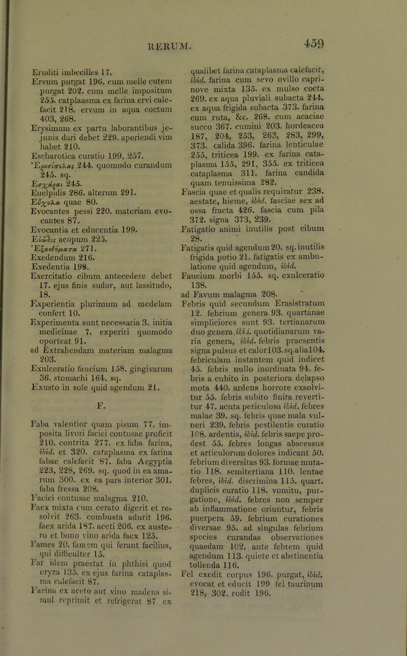 Eruditi imbecilles 17. Ervum purgat 19(1. cum meile cutem purgat 202. cum meile impositum 255. catplaasma ex farina ervi cale- facit 218. ervum in aqua coctum 403, 268. Erysimum ex partu laborantibus je- junis dari debet 229. aperiendi vim habet 210. Escharotica curatio 199, 257. 'Egutrlv-Xa; 244. quomodo curandum 245. sq. Ee%£(itzi 245. Euelpidis 286. alterum 291. Ev%vXci quae 80. Evocantes pessi 220. materiam evo- cantes 87. Evocantia et educentia 199. E Iuli; acopum 225. ’El^uvinpMra, 271. Exedendum 216. Exedentia 198. Exercitatio cibum antecedere debet 17. ejus finis sudor, aut lassitudo, 18. Experientia plurimum ad medelam confert 10. Experimenta sunt necessaria 3. initia medicinae 7. experiri quomodo oporteat 91. ad Extrahendam materiam malagma 203. Exulceratio faucium 158. gingivarum 36. stomachi 164. sq. Exusto in sole quid agendum 21. E. Faba valentior quam pisum 77. im- posita livori faciei contusae proficit 210. contrita 277. ex faba farina, ibid. et 320. cataplasma ex farina fabae calefacit 87. faba Aegyptia 223, 228, 269. sq. quod in ea ama- rum 300. ex ea pars interior 301. faba fressa 208. Faciei contusae malagma 210. Faex mixta cum cerato digerit et re- solvit 263. combusta adurit 196. faex arida 187. aceti 206. ex auste- ro et bono vino arida faex 125. Fames 20. famem qui ferant facilius, qui difficulter 15. Far idem praestat in phthisi quod oryza 135. ex ejus farina cataplas- ma calefacit 87. Farina ex aceto aut vino madens si- mul reprimit et refrigerat 87 ex qualibet farina cataplasma calefacit, ibid. farina cum sevo ovillo capri- nove mixta 135. ex mulso cocta 269. ex aqua pluviali subacta 244. ex aqua frigida subacta 373. farina cum ruta, &c. 268. cum acaciae succo 367. cumini 203. hordeacea 187, 204, 253, 263, 283, 299, 373. calida 396. farina lenticulae 255, triticea 199. ex farina cata- plasma 155, 291, 355. ex triticea cataplasma 311. farina candida quam tenuissima 282. Fascia quae et qualis requiratur 238. aestate, hieme, ibid. fasciae sex ad ossa fracta 426. fascia cum pila 372. signa 373, 239. Fatigatio animi inutilis post cibum 28. Fatigatis quid agendum 20. sq. inutilis frigida potio 21. fatigatis ex ambu- latione quid agendum, ibid. Faucium morbi 155. sq. exulceratio 138. ad Favum malagma 208. Febris quid secundum Erasistratum 12. febrium genera 93. quartanae simpliciores sunt 93. tertianarum duo genera,ilii. quotidianarum va- ria genera, ibid. febris praesentis signa pulsus et calor!03.sq.alial04. febriculam instantem quid indicet 45. febris nullo inordinata 94. fe- bris a cubito in posteriora delapso mota 440. ardens horrore exsolvi- tur 55. febris subito finita reverti- tur 47. acuta periculosa ibid. febres malae 39. sq. febris quae mala vul- neri 239. febris pestilentis curatio 108. ardentis, ibid. febris saepe pro- dest 55. febres longas abscessus et articulorum dolores indicant 50. febrium diversitas 93. formae muta- tio 118. semitertiana 110. lentae febres, ibid. discrimina 115. quart. duplicis curatio 118. vomitu, pur- gatione, ibid. febres non semper ab inflammatione oriuntur, febris puerpera 59. febrium curationes diversae 95. ad singulas febrium species curandas observationes quaedam 102. ante febrem quid agendum 113. quiete et abstinentia tollenda 116. Fel exedit corpus 196. purgat, ibid. evocat et educit 199 fel taurinum 218, 302. rodit 196.