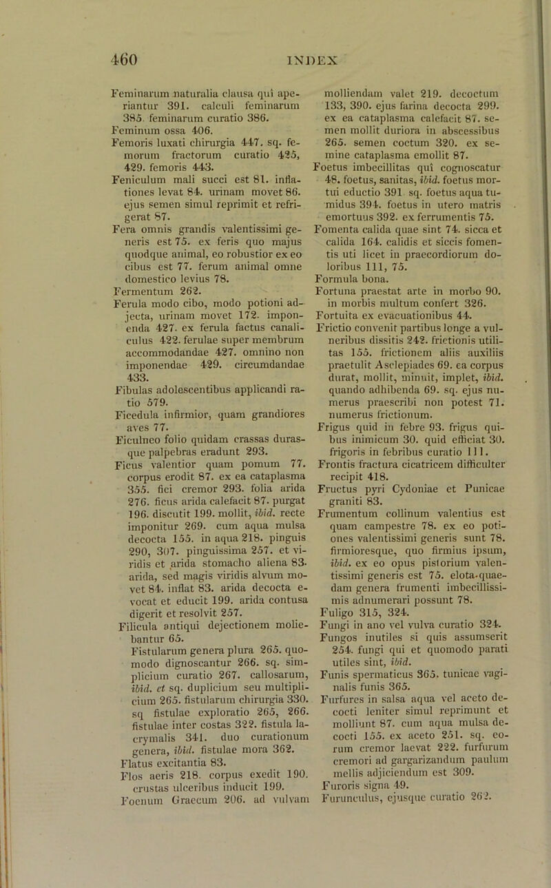 Feminarum naturalia clausa qui ape- riantur 391. calculi feminarum 385. feminarum curatio 386. Feminum ossa 406. Femoris luxati chirurgia 447. sq. fe- morum fractorum curatio 425, 429. femoris 443. Feniculum mali succi est 81. infla- tiones levat 84. urinam movet 86. ejus semen simul reprimit et refri- gerat 87. Fera omnis grandis valentissimi ge- neris est 75. ex feris quo majus quodque animal, eo robustior exeo cibus est 77. ferum animal omne domestico levius 78. Fermentum 262. Ferula modo cibo, modo potioni ad- jecta, urinam movet 172. impon- enda 427. ex ferula factus canali- culus 422. ferulae super membrum accommodandae 427. omnino non imponendae 429. circumdandae 433. Fibulas adolescentibus applicandi ra- tio 579. Ficedula infirmior, quam grandiores aves 77. Ficulneo folio quidam crassas duras- que palpebras eradunt 293. Ficus valentior quam pomum 77. corpus erodit 87. ex ea cataplasma 355. fici cremor 293. folia arida 276. ficus arida calefacit 87. purgat 196. discutit 199. mollit, ibid. recte imponitur 269. cum aqua mulsa decocta 155. in aqua 218. pinguis 290, 307. pinguissima 257. et vi- ridis et arida stomacho aliena 83- arida, sed magis viridis alvum mo- vet 84. inflat 83. arida decocta e- vocat et educit 199. arida contusa digerit et resolvit 257. Filicula antiqui dejectionem molie- bantur 65. Fistularum genera plura 265. quo- modo dignoscantur 266. sq. sim- plicium curatio 267. callosarum, ibid. ct sq. duplicium seu multipli- cium 265. fistularum chirurgia 330. sq fistulae exploratio 265, 266. fistulae inter costas 322. fistula la- crymalis 341. duo curationum genera, ibid. fistulae mora 362. Flatus excitantia 83. Flos aeris 218. corpus exedit 190. crustas ulceribus inducit 199. Foenum Graecum 206. ad vulvam molliendam valet 219. decoctum 133, 390. ejus farina decocta 299. ex ea cataplasma calefacit 87. se- men mollit duriora in abscessibus 265. semen coctum 320. ex se- mine cataplasma emollit 87. Foetus imbecillitas qui cognoscatur 48. foetus, sanitas, ibid. foetus mor- tui eductio 391 sq. foetus aqua tu- midus 394. foetus in utero matris emortuus 392. ex ferrumentis 75. Fomenta calida quae sint 74. sicca et calida 164. calidis et siccis fomen- tis uti licet in praecordiorum do- loribus 111, 75. Formula bona. Fortuna praestat arte in morbo 90. in morbis multum confert 326. Fortuita ex evacuationibus 44. Frictio convenit partibus longe a vul- neribus dissitis 242. frictionis utili- tas 155. frictionem aliis auxiliis praetulit Asclepiades 69. ea corpus durat, mollit, minuit, implet, ibid. quando adhibenda 69. sq. ejus nu- merus praescribi non potest 71. numerus frictionum. Frigus quid in febre 93. frigus qui- bus inimicum 30. quid efficiat 30. frigoris in febribus curatio 111. Frontis fractura cicatricem difficulter recipit 418. Fructus pyri Cydoniae et Punicae graniti 83. Frumentum collinum valentius est quam campestre 78. ex eo poti- ones valentissimi generis sunt 78. firmioresque, quo firmius ipsum, ibid. ex eo opus pislorium valen- tissimi generis est 75. elota-quae- dam genera frumenti imbecillissi- mis adnumerari possunt 78. Fuligo 315, 324. Fungi in ano vel vulva curatio 324. Fungos inutiles si quis assumserit 254. fungi qui et quomodo parati utiles sint, ibid. Funis spermaticus 365. tunicae vagi- nalis funis 365. Furfures in salsa aqua vel aceto de- cocti leniter simul reprimunt et molliunt 87. cum aqua mulsa de- cocti 155. ex aceto 251. sq. eo- rum cremor laevat 222. furfurum cremori ad gargarizandum paulum mellis adjiciendum est 309. Furoris signa 49. Furunculus, ejusque curatio 262.