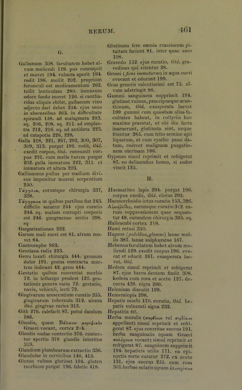 G. Galbanum 308. facultatem habet al- vum moliendi 129. pus concoquit et movet 194. vulnera aperit 194. rodit 196. mollit 202. proprium furunculi est medicamentum 262. tollit lenticulam 280. incensum odore foedo movet 126. si cantha- ridas aliquis ebibit, galbanum vino adjecto dari debet 254. ejus usus in abscessibus 263. in difficultate spirandi 158. ad malagmata 203. sq. 206, 208. sq. 211. ad emplas- tra 212, 216. sq. ad antidota 223. ad catapotia 226, 228. Galla 218, 221, 267, 292, 300, 307, 309, 313. purgat 196. rodit, ibid. ' exedit corpus, ibid. consumit cor- pus 221. cum meile butem purgat 202. galla immatura 222, 311. et immatura et altera 203. Gallinaceus pullus per medium divi- sus imponitur morsui serpentium 250. TdyyXia, eorumque chirurgia 337, 338. Tuyypaiva. in quibus partibus fiat 243. difficile sanatur 244 ejus curatio 244. sq. malum corrupti corporis est 246. gangraenae sectio 398. sq. Gargarizationes 222. Garum mali succi est 81. alvum mo- vet 84. Gastroraphe 363. Gentiana radix 223. Genu luxati chirurgia 444. genuum dolor 191. genua contracta mor- tem indicant 42. genu 444. Gestatio quibus conveniat morbis 72. in lethargo prodest 127. ges- tationis genera varia 72. gestatio, navis, vehiculi, lecti 72. Gingivarum arescentium curatio 355. gingivarum tubercula 312. ulcera ibid. gingivae caries 313. Gith 276. calefacit 87. potui dandum 186. Glandis, quam BkXosvov pupt^ixriv Graeci vocant, cortex 2t)4. Glandis nudae contectio 376. contec- tae apertio 378 glandis interitus 319. Glandium plumbearum extractio 336. Glandulae in cervicibus 146, 415. Gluten vulnus glutinat 194. gluten taurinum purgat 196. fabrile 418. Glutinosa fere omnia crassiorem pi- tuitam faciunt 81. inter quae caro 108. Gravedo 152 ejus curatio, ibid. gra- vedines qui vitentur 28. Grossi (Jicus immaturae) in aqua cocti evocant et educunt 199. Grus generis valentissimi est 75. al- vum adstringit 86. Gummi sanguinem supprimit 194. glutinat vulnus, praecipueque acan- tliinum, ibid. exasperata laevat 199. gummi cum quasdam alias fa- cultates habeat, in collyriis hoc maxime praestat, ut ubi diu facta inaruerunt, glutinata sint, neque frientur 285. cum trito semine apii liquatum, et cum cyatho passi da- tum, coercet malignam purgatio- nem uterinam 186. Gypsum simul reprimit et refrigerat 87. eo delinendus homo, si sudor vincit 125. H. Haematites lapis 294. purgat 196. corpus exedit, ibid. elotus 292. Haemorrhoidis ictus curatio 253,396. AIftoppoihs, earumque curatio 322. ea- rum suppressionem quae sequan- tur 49. earundem chirurgia 395. sq. Halicacabi cortex 218. Hami retusi 350. Hapsus [pulvillus,glomus) lanae mol- lis 387. lanae sulphuratae 167. Hebenus facultatem habet alvum mo- liendi 129. exedit coipus 196. evo- cat et educit 261. exasperata lae- vat, ibid. Hedera simul reprimit et refrigerat 87. ejus bacca dentem findit 308. hedera cum rosa et aceto 127. de- cocta 439. nigra 260. Helenium discutit 199. Hemeralopia 298. Hepatis morbi 170. curatio, ibid he- patis vulnerati signa 232. Hepatitis 60. Herba muralis (irapftviov vel srspSlxtov appellant) simul reprimit et refri- gerat 87. ejus contritae succus 191. herba sanguinalis (quam Graeci rrcXuyovoi vocant) simul reprimit et refrigerat 87. sanguinem supprimit 194. hepaticis utilis 171. ea epi- nyctis recte curatur 272. cx aceto 131. ejus succus 251. cum rosa 301.herbae solaris (quam YiXior/jimtt-
