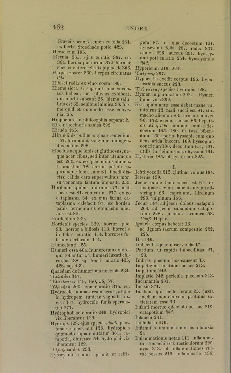 Graeci vocant) semen et folia 251. ex herba Stoecliade potio 423. Heracleum 195. Hernia 365. ejus curatio 367. sq. 364. hernia puerorum 372. herniae species enterocele et epiplocele 366. Herpes zoster 260. herpes circinatus ibid. Hibisci radix ex vino cocta 189. Hiems sicca si septemtrionales ven- tos habeat, per pluvias exhibeat, qui morbi subeant 35. hiems salu- bris est 33. senibus inimica 36. hie- me quid et quomodo esse conve- niat 25. Hippocrates a philosophia separat 2. Hircini jocinoris sanies 298. Hirudo 255. Hirundinis pullus anginae remedium 157. hirundinis sanguine inungen- dus oculus 298. Hoedus neque lenis et glutinosus, ne- que acer cibus, sed inter utrumque est 260. ex eo quae minus alimen- ti praestent 78. eorum petioli ca- pitulaque lenia sunt 81. lioedi dis- cissi calida caro super vulnus mor- su venenato factum imposita 250. Hordeum quibus infirmius 77. mali succi est 81. contritum 277. ex eo cataplasma 34. ex ejus farina ca- taplasma calefacit 87. ex hordeo panis fermentatus stomacho alie- nus est 83. Hordeolum 339. Hordeoli species 339. horror quid 93. horror a biliosis 113. horroris in febre curatio 114. horrores fe- brium certarum 114. Humectantia 25. Humeri ossa 404. humerorum dolores qui tollantur 54. humeri luxati chi- rurgia 438. sq. fracti curatio 425, 428. sq. 439. Quaedam de humoribus nocenda 234. 'XaAas/Sis 347. 149, 150, 56, 57. 'Ydfoy.riXv 260. ejus curatio 375. sq. Hydrocele in anasarcam scroti, atque in hydropem tunicae vaginalis di- visa 367. hydrocele funis sperma- tici 377. Hydrophobiae curatio 249. hydropici vix liberantur 129. Hydrops 128. ejus species, ibid. quar- tanae supervenit 128. hydropicis quomodo aqua emittatur 361, ca- tapotia, diuretica 54. hydropici vix liberantur 129. sanies 233. Hyoscyamus simul reprimit et refri- gerat 87. in aqua decoctum 121. hyoscyami folia 287. radix 307. semen 226. succus 301. hyoscy- ami poti curatio 254. hyoscyamus ibid. Hypericum 219, 223. 297. Hypocistis exedit corpus 196. hypo- cistidis succus 223. 'T« rapKa, species hydropis 128. Hymen imperforatum 392. Hymen impervius 392. Hyssopum ante esse debet mane vo- miturus 23. mali succi est 81. sto- macho alienum 83. urinam movet 86, 172. excitat sensus 86. hepati- cis utile, ibid. cum aqua mulsa de- coctum 155, 180. in tussi biben- dum 160. potio hyssopi, cum quo ficus arida incocta 169. hyssopum contritum 180. decoctum 151, 167. utilis in jejuno potio hyssopi 164. Hysteria 185. ad hysteriam 225. I. Iclithyocolla 213. glutinat vulnus 194. Icterus 139. Jecur omne boni succi est 81. ex his quae sevum habent, alvum ad- stringit 86. caprinum, hircinum 298. vulpinum 158. Jecur 147. ad jecur dolens malagma 203. ad jecur sanandum catapo- tium 228. jocinoris vomica 53. Conf. Hepar. Ignavia corpus hebetat 16. ad Ignem sacrum compositio 222, 225. Ilia 149. Imbecillis quae observanda 1-7. Partium, ut capitis imbecillitas 27, 28. Imbres quos morbos causent 35. Impetiginis quatuor species 213. Impetium 242. Impletio 242. pericula quaedam 243. Incamantia 201. Incisio 371. Inediam qui facile ferant. 25. juxta inediam non convenit protinus sa- tietatem esse 73 Infanti mortuo ejiciendo pessus 219. catapotium ibid. Infausta 231. Infibulatio 379. Infirmitas omnibus morbis obnoxia 24. Inflammationis notae 111. inflamma- tio stomachi 164. testiculorum 320. uvae 313. ad inflammationes vul- vae pessus 219. inflammatio 436.