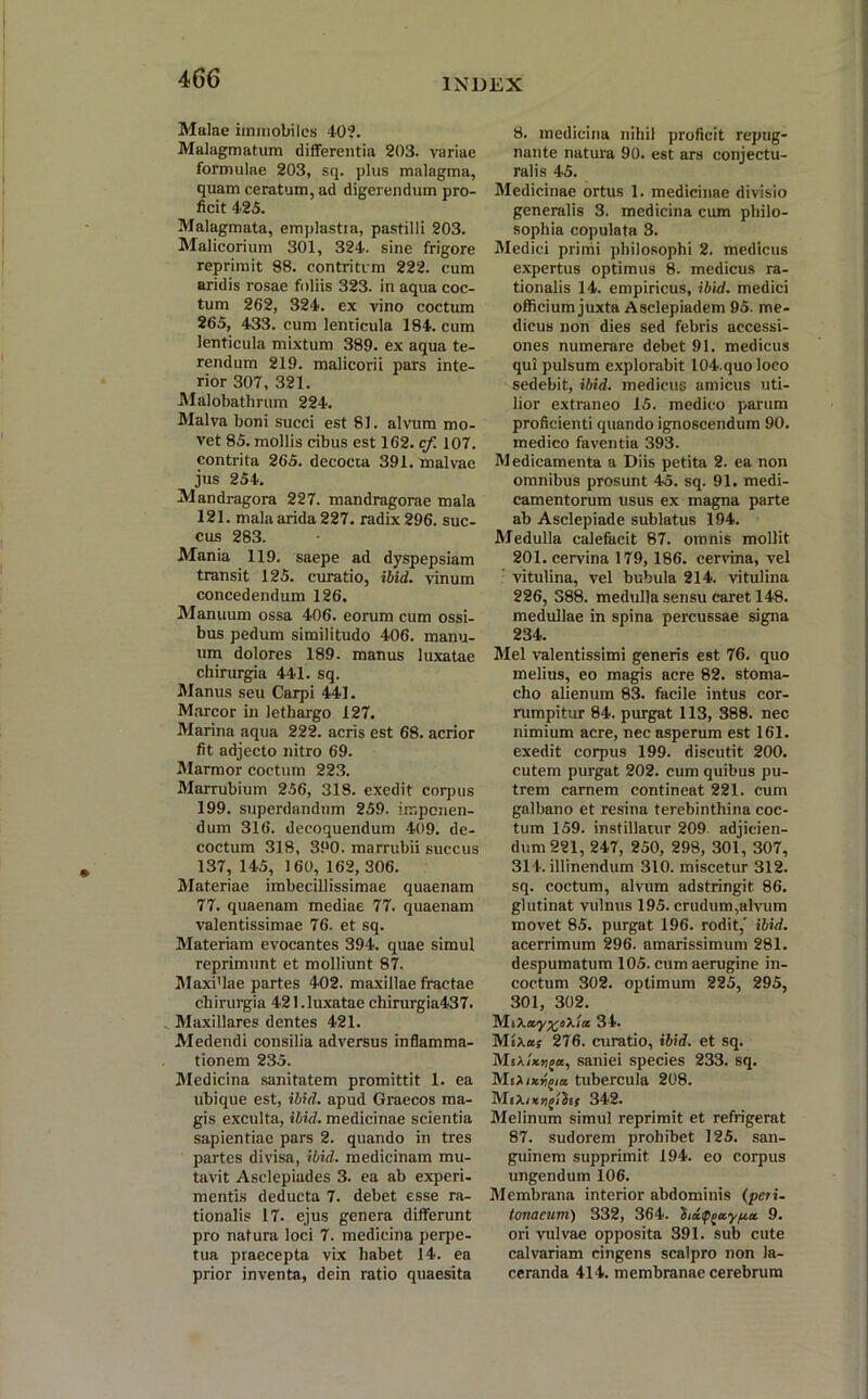 Malae immobiles 40?. Malagmatum differentia 203. variae formulae 203, sq. plus malagma, quam ceratum, ad digerendum pro- ficit 425. Malagmata, emplastia, pastilli 203. Malicorium 301, 324. sine frigore reprimit S8. contritum 222. cum aridis rosae foliis 323. in aqua coc- tum 262, 324. ex vino coctum 265, 433. cum lenticula 184. cum lenticula mixtum 389. ex aqua te- rendum 219. malicorii pars inte- rior 307, 321. Malobathrum 224. Malva boni succi est 81. alvum mo- vet 85. mollis cibus est 162. cf. 107. contrita 265. decocta 391. malvae jus 254. Mandragora 227. mandragorae mala 121. mala arida 227. radix 296. suc- cus 283. Mania 119. saepe ad dyspepsiam transit 125. curatio, ibid. vinum concedendum 126. Manuum ossa 406. eorum cum ossi- bus pedum similitudo 406. manu- um dolores 189. manus luxatae chirurgia 441. sq. Manus seu Carpi 441. Marcor in lethargo 127. Marina aqua 222. acris est 68. acrior fit adjecto nitro 69. Marmor coctum 223. Marrubium 256, 318. exedit corpus 199. superdandum 259. imponen- dum 316. decoquendum 409. de- coctum 318, 390. marrubii succus 137, 145, 160, 162, 306. Materiae imbecillissimae quaenam 77. quaenam mediae 77. quaenam valentissimae 76. et sq. Materiam evocantes 394. quae simul reprimunt et molliunt 87. Maximae partes 402. maxillae fractae chirurgia 421 .luxatae chirurgia437. Maxillares dentes 421. Medendi consilia adversus inflamma- tionem 235. Medicina sanitatem promittit 1. ea ubique est, ibid. apud Graecos ma- gis exculta, ibid. medicinae scientia sapientiae pars 2. quando in tres partes divisa, ibid. medicinam mu- tavit Asclepiades 3. ea ab experi- mentis deducta 7. debet esse ra- tionalis 17. ejus genera differunt pro natura loci 7. medicina perpe- tua praecepta vix habet 14. ea prior inventa, dein ratio quaesita 8. medicina nihil proficit repug- nante natura 90. est ars conjectu- ralis 45. Medicinae ortus 1. medicinae divisio generalis 3. medicina cum philo- sophia copulata 3. Medici primi philosophi 2. medicus expertus optimus 8. medicus ra- tionalis 14. empiricus, ibid. medici officium juxta Asclepiadem 95. me- dicus non dies sed febris accessi- ones numerare debet 91. medicus qui pulsum explorabit 104.quo loco sedebit, ibid. medicus amicus uti- lior extraneo 15. medico parum proficienti quando ignoscendum 90. medico faventia 393. Medicamenta a Diis petita 2. ea non omnibus prosunt 45. sq. 91. medi- camentorum usus ex magna parte ab Asclepiade sublatus 194. Medulla calefacit 87. omnis mollit 201. cervina 179,186. cervina, vel vitulina, vel bubula 214. vitulina 226, 388. medulla sensu caret 148. medullae in spina percussae signa 234. Mei valentissimi generis est 76. quo melius, eo magis acre 82. stoma- cho alienum 83. facile intus cor- rumpitur 84. purgat 113, 388. nec nimium acre, nec asperum est 161. exedit corpus 199. discutit 200. cutem purgat 202. cum quibus pu- trem carnem contineat 221. cum galbano et resina terebinthina coc- tum 159. instillatur 209 adjicien- dum 221, 247, 250, 298, 301, 307, 314. illinendum 310. miscetur 312. sq. coctum, alvum adstringit 86. glutinat vulnus 195. crudum,alvum movet 85. purgat 196. rodit,' ibid. acerrimum 296. amarissimum 281. despumatum 105. cum aerugine in- coctum 302. optimum 225, 295, 301, 302. 'M.iXay^oXia 34. Mixas 276. curatio, ibid. et sq. MsA<*»ga, saniei species 233. sq. MiXinygia tubercula 208. 342. Melinum simul reprimit et refrigerat 87. sudorem prohibet 125. san- guinem supprimit 194. eo corpus ungendum 106. Membrana interior abdominis (peri- tonaeum) 332, 364. ^ia<P()cty/u.a 9. ori vulvae opposita 391. sub cute calvariam cingens scalpro non la- ceranda 414. membranae cerebrum
