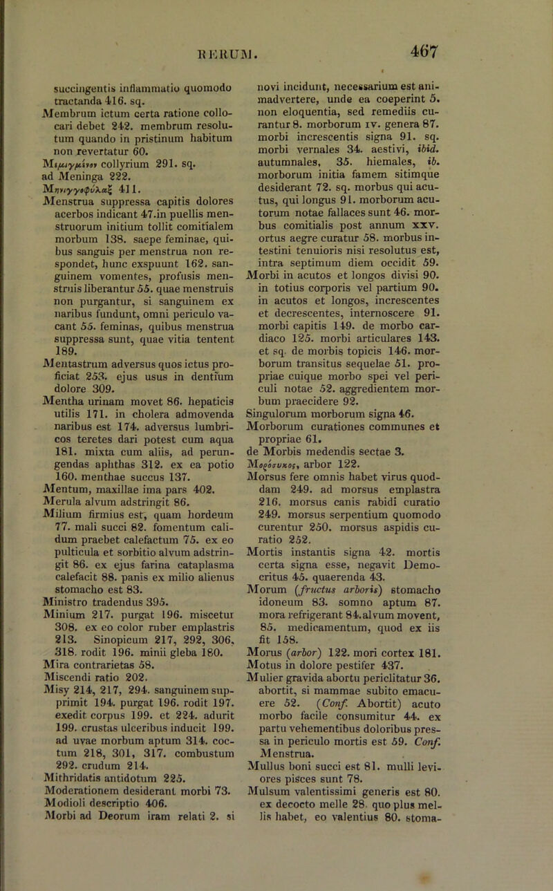 succingentis inflammatio quomodo tractanda 416. sq. Membrum ictum certa ratione collo- cari debet 242. membrum resolu- tum quando in pristinum habitum non revertatur 60. Mipiyftirar collyrium 291. sq. ad Meninga 222. MnyiyyttfuXaZ 4] 1. Menstrua suppressa capitis dolores acerbos indicant 47.in puellis men- struorum initium tollit comitialem morbum 138. saepe feminae, qui- bus sanguis per menstrua non re- spondet, hunc exspuunt 162. san- guinem vomentes, profusis men- struis liberantur 55. quae menstruis non purgantur, si sanguinem ex naribus fundunt, omni periculo va- cant 55. feminas, quibus menstrua suppressa sunt, quae vitia tentent 189. Mentastrum adversus quos ictus pro- ficiat 253. ejus usus in dentium dolore 309. Mentha urinam movet 86. hepaticis utilis 171. in cholera admovenda naribus est 174. adversus lumbri- cos teretes dari potest cum aqua 181. mixta cum aliis, ad perun- gendas aphthas 312. ex ea potio 160. menthae succus 137. Mentum, maxillae ima pars 402. Merula alvum adstringit 86. Milium firmius est, quam hordeum 77. mali succi 82. fomentum cali- dum praebet calefactum 75. ex eo pulticula et sorbitio alvum adstrin- git 86. ex ejus farina cataplasma calefacit 88. panis ex milio alienus stomacho est 83. Ministro tradendus 395. Minium 217. purgat 196. miscetur 308. ex eo color ruber emplastris 213. Sinopicum 217, 292, 306, 318. rodit 196. minii gleba 180. Mira contrarietas 58. Miscendi ratio 202. Misy 214, 217, 294. sanguinem sup- primit 194. purgat 196. rodit 197. exedit corpus 199. et 224. adurit 199. crustas ulceribus inducit 199. ad uvae morbum aptum 314. coc- tum 218, 301, 317. combustum 292. crudum 214. Mithridatis antidotum 225. Moderationem desiderant morbi 73. Modioli descriptio 406. Morbi ad Deorum iram relati 2. si novi incidunt, necessarium est ani- madvertere, unde ea coeperint 5. non eloquentia, sed remediis cu- rantur 8. morborum iv. genera 87. morbi increscentis signa 91. sq. morbi vernales 34. aestivi, ibid. autumnales, 35. hiemales, ib. morborum initia famem sitimque desiderant 72. sq. morbus qui acu- tus, qui longus 91. morborum acu- torum notae fallaces sunt 46. mor- bus comitialis post annum xxv. ortus aegre curatur 58. morbus in- testini tenuioris nisi resolutus est, intra septimum diem occidit 59. Morbi in acutos et longos divisi 90. in totius corporis vel partium 90. in acutos et longos, increscentes et decrescentes, internoscere 91. morbi capitis 149. de morbo car- diaco 125. morbi articulares 143. et sq. de morbis topicis 146. mor- borum transitus sequelae 51. pro- priae cuique morbo spei vel peri- culi notae 52. aggredientem mor- bum praecidere 92. Singulorum morborum signa 46. Morborum curationes communes et propriae 61. de Morbis medendis sectae 3. Magaroxa;, arbor 122. Morsus fere omnis habet virus quod- dam 249. ad morsus emplastra 216. morsus canis rabidi curatio 249. morsus serpentium quomodo curentur 250. morsus aspidis cu- ratio 252. Mortis instantis signa 42. mortis certa signa esse, negavit Demo- critus 45. quaerenda 43. Morum (fructus arboris) stomacho idoneum 83. somno aptum 87. mora refrigerant 84.alvum movent, 85. medicamentum, quod ex iis fit 158. Morus (arbor) 122. mori cortex 181. Motus in dolore pestifer 437. Mulier gravida abortu periclitatur 36. abortit, si mammae subito emacu- ere 52. (Conf. Abortit) acuto morbo facile consumitur 44. ex partu vehementibus doloribus pres- sa in periculo mortis est 59. Conf. Menstrua. Mullus boni succi est 81. mulli levi- ores pisces sunt 78. Mulsum valentissimi generis est 80. ex decocto meile 28. quo plus mel- lis habet, eo valentius 80. stoma-