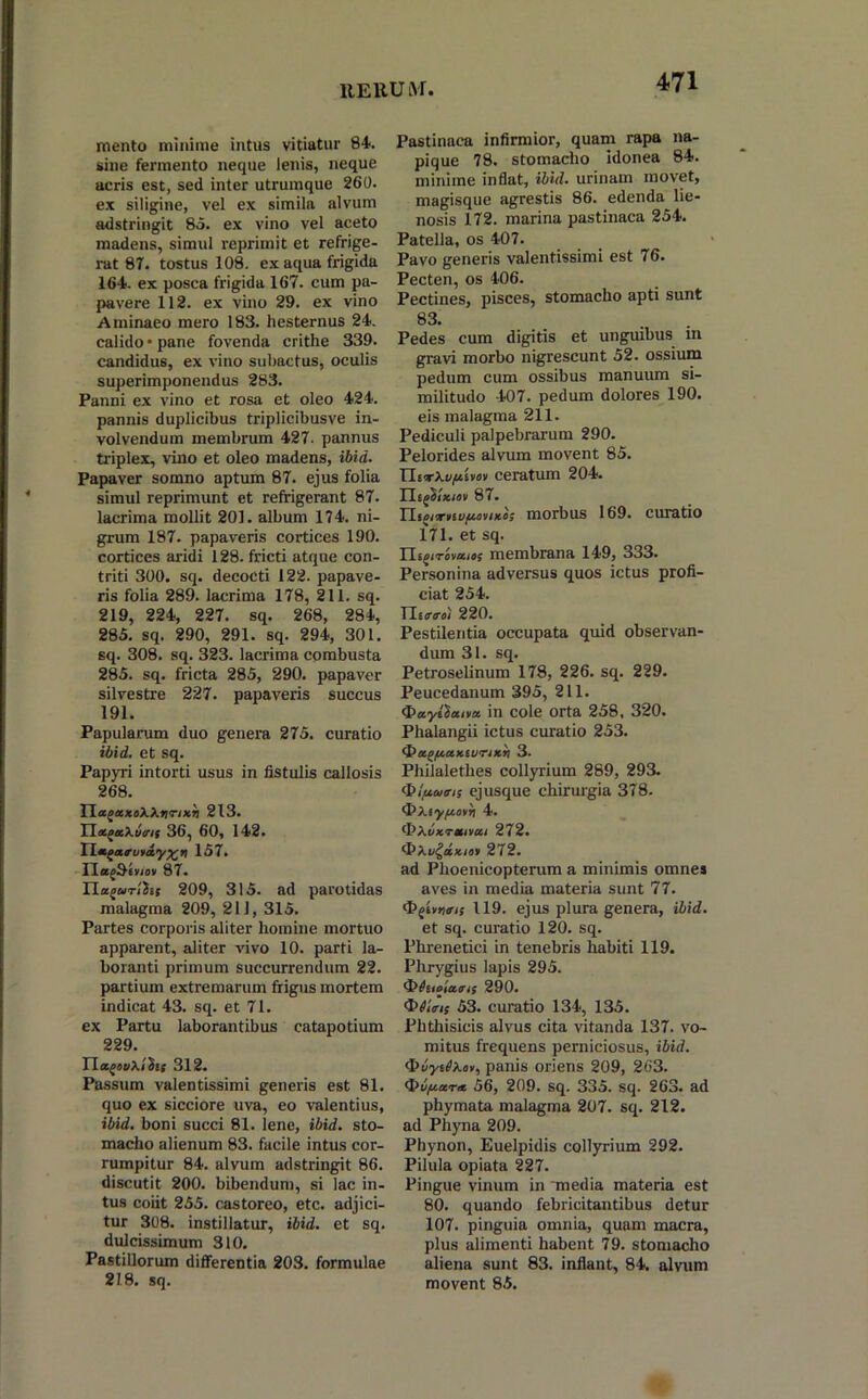 liEUUivr mento minime intus vitiatur 84. sine fermento neque lenis, neque acris est, sed inter utrumque 260. ex siligine, vel ex simila alvum adstringit 85. ex vino vel aceto madens, simul reprimit et refrige- rat 87. tostus 108. ex aqua frigida 164. ex posea frigida 167. cum pa- pavere 112. ex vino 29. ex vino Aminaeo mero 183. hesternus 24. calido • pane fovenda crithe 339. candidus, ex vino subactus, oculis superimponendus 283. Panni ex vino et rosa et oleo 424. pannis duplicibus triplicibusve in- volvendum membrum 427. pannus triplex, vino et oleo madens, ibid. Papaver somno aptum 87. ejus folia simul reprimunt et refrigerant 87. lacrima mollit 201. album 174. ni- grum 187. papaveris cortices 190. cortices aridi 128. fricti atque con- triti 300. sq. decocti 122. papave- ris folia 289. lacrima 178, 211. sq. 219, 224, 227. sq. 268, 284, 285. sq. 290, 291. sq. 294, 301. sq. 308. sq. 323. lacrima combusta 285. sq. fricta 285, 290. papaver silvestre 227. papaveris succus 191. Papularum duo genera 275. curatio ibid. et sq. Papyri intorti usus in fistulis callosis 268. TLagaxoWnrixb 213. Tlacgakvirif 36, 60, 142. lL*garu*dy%ri 157. IIag&irioii 87. Ua^uTihi 209, 315. ad parotidas malagma 209, 211, 315. Partes corporis aliter homine mortuo apparent, aliter vivo 10. parti la- boranti primum succurrendum 22. partium extremarum frigus mortem indicat 43. sq. et 71. ex Partu laborantibus catapotium 229. ITagovXifoc 312. Passum valentissimi generis est 81. quo ex sicciore uva, eo valentius, ibid. boni succi 81. lene, ibid. sto- macho alienum 83. facile intus cor- rumpitur 84. alvum adstringit 86. discutit 200. bibendum, si lac in- tus coiit 255. castoreo, etc. adjici- tur 308. instillatur, ibid. et sq. dulcissimum 310. Pastillorum differentia 203. formulae 218. sq. Pastinaca infirmior, quam rapa na- pique 78. stomacho idonea 84. minime inflat, ibid. urinam movet, magisque agrestis 86. edenda lie- nosis 172. marina pastinaca 254. Patella, os 407. Pavo generis valentissimi est 76. Pecten, os 406. Pectines, pisces, stomacho apti sunt 83. . Pedes cum digitis et unguibus in gravi morbo nigrescunt 52. ossium pedum cum ossibus manuum si- militudo 407. pedum dolores 190. eis malagma 211. Pediculi palpebrarum 290. Pelorides alvum movent 85. TlnrXvpUov ceratum 204. Tliflixwv 87. Tl.i^vnitufxovixo; morbus 169. curatio 171. et sq. YLigtrovaiof membrana 149, 333. Personina adversus quos ictus profi- ciat 254. TLartroi 220. Pestilentia occupata quid observan- dum 31. sq. Petroselinum 178, 226. sq. 229. Peucedanum 395, 211. Oayi^aiva. in cole orta 258, 320. Phalangii ictus curatio 253. ipa^/xaxtvrixn 3. Philalethes collyrium 289, 293. <bl/xums ejusque chirurgia 378. OXsy/totri 4. <J)XuxTmvai 272. <5X1i^dxiov 272. ad Phoenicopterum a minimis omne» aves in media materia sunt 77. (pgivKtn; 119. ejus plura genera, ibid. et sq. curatio 120. sq. Phrenetici in tenebris habiti 119. Phrygius lapis 295. 4M*loiatris 290. CViV/; 53. curatio 134, 135. Phthisicis alvus cita vitanda 137. vo- mitus frequens perniciosus, ibid. cpvy^Xu», panis oriens 209, 263. $>ti(xa.r* 56, 209. sq. 335. sq. 263. ad phymata malagma 207. sq. 212. ad Phyna 209. Phynon, Euelpidis collyrium 292. Pilula opiata 227. Pingue vinum in 'media materia est 80. quando febricitantibus detur 107. pinguia omnia, quam macra, plus alimenti habent 79. stomacho aliena sunt 83. inflant, 84. alvum movent 85.