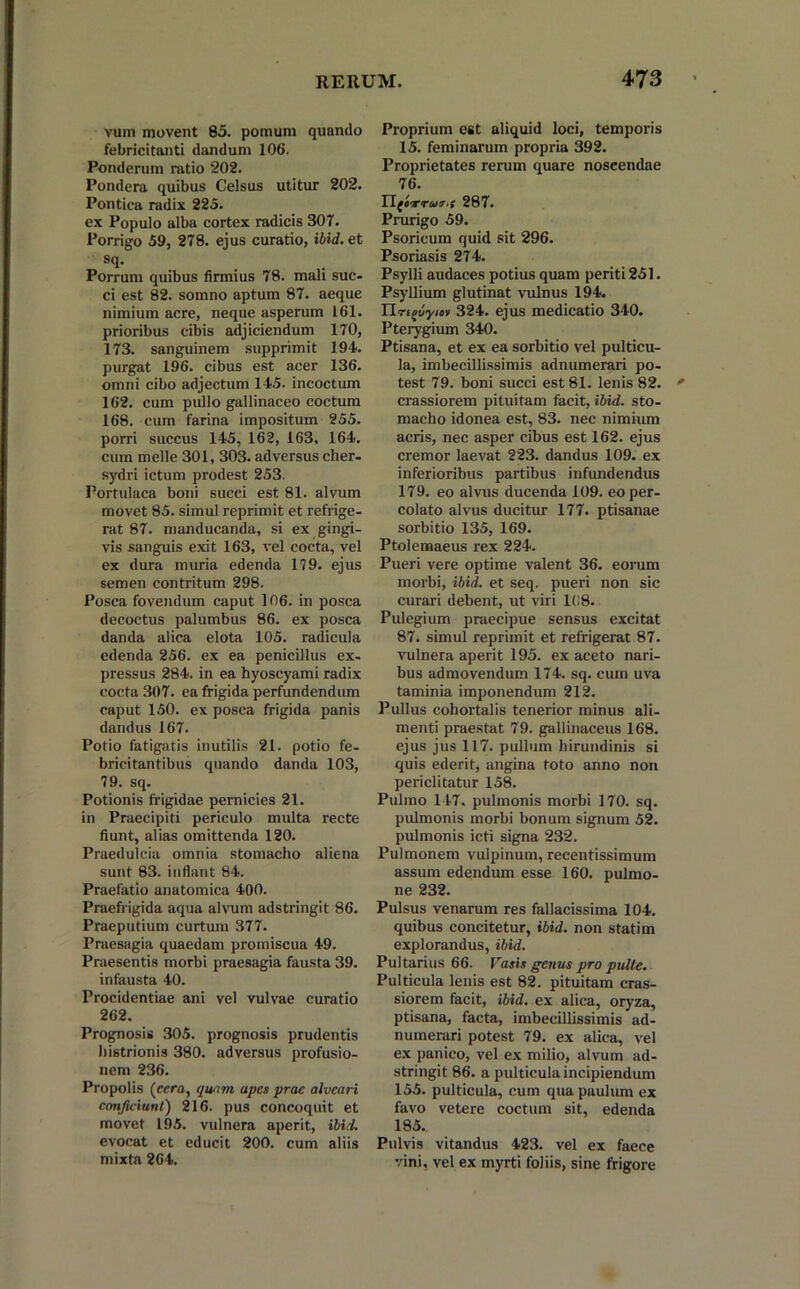 vum movent 85. pomum quando febricitanti dandum 106. Ponderum ratio 202. Pondera quibus Celsus utitur 202. Pontica radix 225. ex Populo alba cortex radicis 307. Porrigo 59, 278. ejus curatio, ibid.et sq. Porrum quibus firmius 78. mali suc- ci est 82. somno aptum 87. aeque nimium acre, neque asperum 161. prioribus cibis adjiciendum 170, 173. sanguinem supprimit 194. purgat 196. cibus est acer 136. omni cibo adjectum 145. incoctum 162. cum pullo gallinaceo coctum 168. cum farina impositum 255. porri succus 145, 162, 163, 164. cum meile 301, 303. adversus cher- sydri ictum prodest 253. Portulaca boni succi est 81. alvum movet 85. simul reprimit et refrige- rat 87. manducanda, si ex gingi- vis sanguis exit 163, vel cocta, vel ex dura mima edenda 179. ejus semen contritum 298. Posca fovendum caput 106. in posca decoctus palumbus 86. ex posca danda alica elota 105. radicula edenda 256. ex ea penicillus ex- pressus 284. in ea hyoscyami radix cocta 307. ea frigida perfundendum caput 150. ex posca frigida panis dandus 167. Potio fatigatis inutilis 21. potio fe- bricitantibus quando danda 103, 79. sq. Potionis frigidae pernicies 21. in Praecipiti periculo multa recte fiunt, alias omittenda 120. Praedulcia omnia stomacho aliena sunt 83. inflant 84. Praefatio anatomica 400. Praefrigida aqua alvum adstringit 86. Praeputium curtum 377. Praesagia quaedam promiscua 49. Praesentis morbi praesagia fausta 39. infausta 40. Procidentiae ani vel vulvae curatio 262. Prognosis 305. prognosis prudentis histrionis 380. adversus profusio- nem 236. Propolis (emi, quam apes prae alveari conficiunt) 216. pus concoquit et movet 195. vulnera aperit, ibid. evocat et educit 200. cum aliis mixta 264. Proprium est aliquid loci, temporis 15. feminarum propria 392. Proprietates rerum quare noscendae 76. Ylforrur.f 287. Prurigo 59. Psoricum quid sit 296. Psoriasis 274. Psylli audaces potius quam periti 251. Psyllium glutinat vulnus 194. Uri^uynDt 324. ejus medicatio 340. Pterygium 340. Ptisana, et ex ea sorbitio vel pulticu- la, imbecillissimis adnumerari po- test 79. boni succi est 81. lenis 82. crassiorem pituitam facit, ibid. sto- macho idonea est, 83. nec nimium acris, nec asper cibus est 162. ejus cremor laevat 223. dandus 109. ex inferioribus partibus infundendus 179. eo alvus ducenda 109. eo per- colato alvus ducitur 177. ptisanae sorbitio 135, 169. Ptolemaeus rex 224. Pueri vere optime valent 36. eorum morbi, ibid. et seq. pueri non sic curari debent, ut viri 108. Pulegium praecipue sensus excitat 87. simul reprimit et refrigerat 87. vulnera aperit 195. ex aceto nari- bus admovendum 174. sq. cum uva taminia imponendum 212. Pullus cohortalis tenerior minus ali- menti praestat 79. gallinaceus 168. ejus jus 117. pullum hirundinis si quis ederit, angina toto anno non periclitatur 158. Pulmo 147. pulmonis morbi 170. sq. pulmonis morbi bonum signum 52. pulmonis icti signa 232. Pulmonem vulpinum, recentissimum assum edendum esse 160. pulmo- ne 232. Pulsus venarum res fallacissima 104. quibus concitetur, ibid. non statim explorandus, ibid. Pultarius 66. Vasis genus pro pulte. Pulticula lenis est 82. pituitam cras- siorem facit, ibid. ex alica, oryza, ptisana, facta, imbecillissimis ad- ii umerari potest 79. ex alica, vel ex panico, vel ex milio, alvum ad- stringit 86. a pulticula incipiendum 155. pulticula, cum qua paulum ex favo vetere coctum sit, edenda 185. Pulvis vitandus 423. vel ex faece vini, vel ex myrti foliis, sine frigore