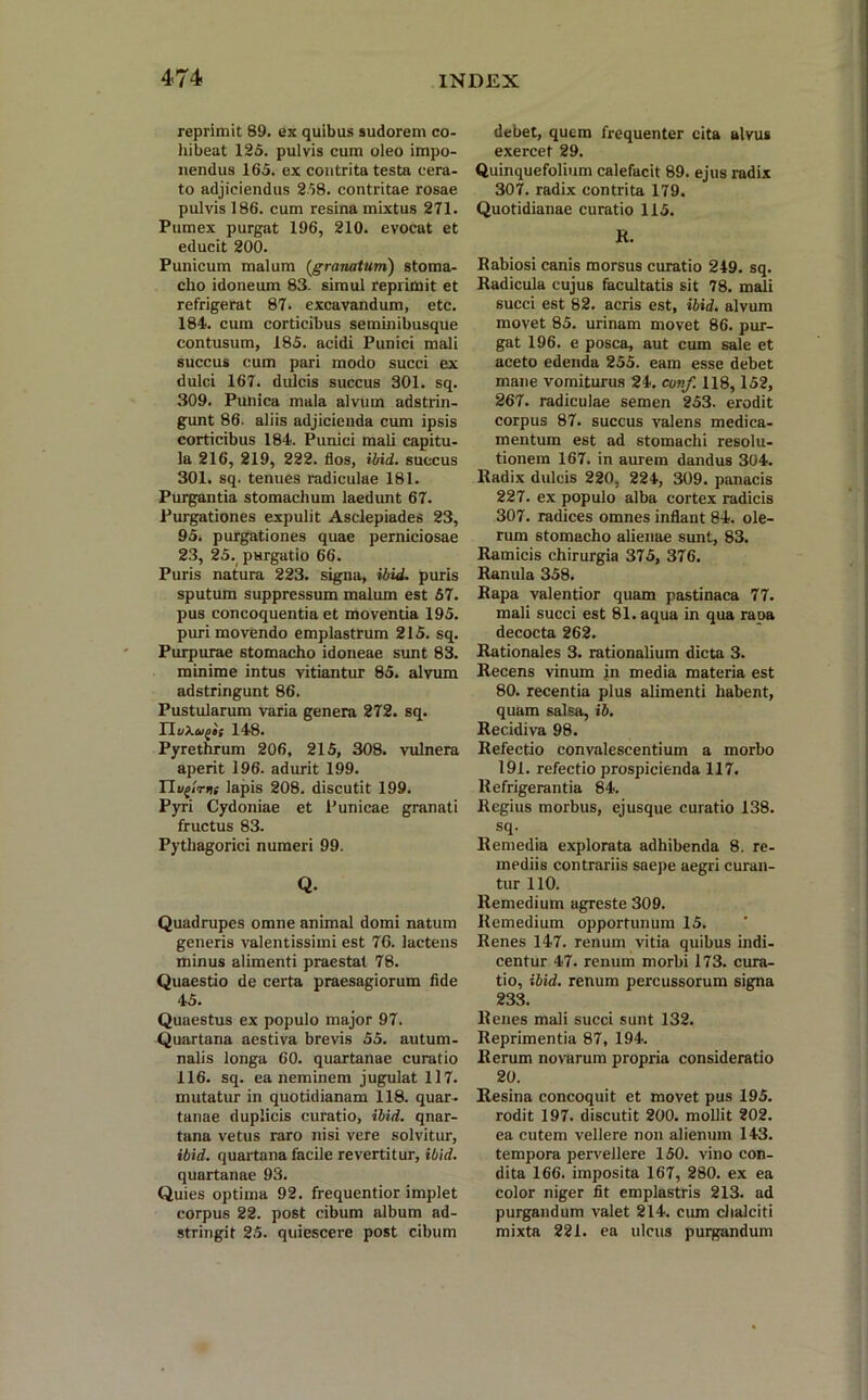 reprimit 89. ex quibus sudorem co- hibeat 125. pulvis cum oleo impo- nendus 165. ex contrita testa cera- to adjiciendus 258. contritae rosae pulvis 186. cum resina mixtus 271. Pumex purgat 196, 210. evocat et educit 200. Punicum malum (granatum) stoma- cho idoneum 83. simul reprimit et refrigerat 87. excavandum, etc. 184. cum corticibus seminibusque contusum, 185. acidi Punici mali succus cum pari modo succi ex dulci 167. dulcis succus 301. sq. 309. Punica mala alvum adstrin- gunt 86. aliis adjicienda cum ipsis corticibus 184. Punici mali capitu- la 216, 219, 222. flos, ibid. succus 301. sq. tenues radiculae 181. Purgantia stomachum laedunt 67. Purgationes expulit Asclepiades 23, 95. purgationes quae perniciosae 23, 25. purgatio 66. Puris natura 223. signa, ibid. puris sputum suppressum malum est 57. pus concoquentia et moventia 195. puri movendo emplastrum 215. sq. Purpurae stomacho idoneae sunt 83. minime intus vitiantur 85. alvum adstringunt 86. Pustularum varia genera 272. sq. TluXagis 148. Pyrethrum 206, 215, 308. vulnera aperit 196. adurit 199. Ilapis 208. discutit 199. Pyri Cydoniae et Punicae granati fructus 83. Pythagorici numeri 99. Q. Quadrupes omne animal domi natum generis valentissimi est 76. lactens minus alimenti praestat 78. Quaestio de certa praesagiorum fide 45. Quaestus ex populo major 97. Quartana aestiva brevis 55. autum- nalis longa 60. quartanae curatio 116. sq. ea neminem jugulat 117. mutatur in quotidianam 118. quar- tanae duplicis curatio, ibid. quar- tana vetus raro nisi vere solvitur, ibid. quartana facile revertitur, ibid. quartanae 93. Quies optima 92. frequentior implet corpus 22. post cibum album ad- stringit 25. quiescere post cibum debet, quem frequenter cita alvus exercet 29. Quinquefolium calefacit 89. ejus radix 307. radix contrita 179. Quotidianae curatio 115. R. Rabiosi canis morsus curatio 249. sq. Radicula cujus facultatis sit 78. mali succi est 82. acris est, ibid. alvum movet 85. urinam movet 86. pur- gat 196. e posca, aut cum sale et aceto edenda 255. eam esse debet mane vomiturus 24. cunf. 118,152, 267. radiculae semen 253. erodit corpus 87. succus valens medica- mentum est ad stomachi resolu- tionem 167. in aurem dandus 304. Radix dulcis 220, 224, 309. panacis 227. ex populo alba cortex radicis 307. radices omnes inflant 84. ole- rum stomacho alienae sunt, 83. Ramicis chirurgia 375, 376. Ranula 358. Rapa valentior quam pastinaca 77. mali succi est 81. aqua in qua rapa decocta 262. Rationales 3. rationalium dicta 3. Recens vinum jn media materia est 80. recentia plus alimenti habent, quam salsa, ib. Recidiva 98. Refectio convalescentium a morbo 191. refectio prospicienda 117. Refrigerantia 84. Regius morbus, ejusque curatio 138. sq. Remedia explorata adhibenda 8. re- mediis contrariis saepe aegri curan- tur 110. Remedium agreste 309. Remedium opportunum 15. Renes 147. renum vitia quibus indi- centur 47. renum morbi 173. cura- tio, ibid. renum percussorum signa 233. Renes mali succi sunt 132. Reprimentia 87, 194. Rerum novarum propria consideratio 20. Resina concoquit et movet pus 195. rodit 197. discutit 200. mollit 202. ea cutem vellere non alienum 143. tempora pervellere 150. vino con- dita 166. imposita 167, 280. ex ea color niger fit emplastris 213. ad purgandum valet 214. cum chalciti mixta 221. ea ulcus purgandum