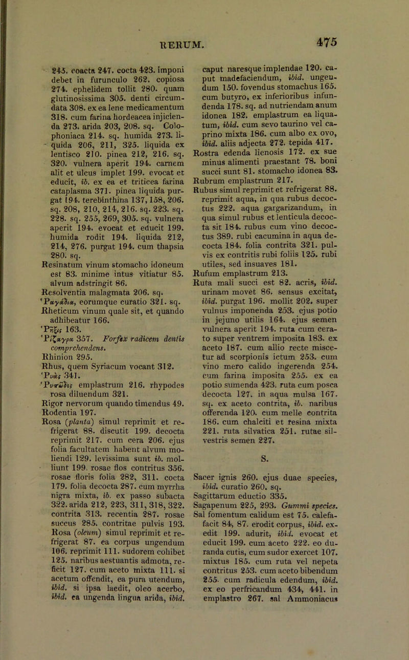 245. coacta 247. cocta 423. imponi debet in furunculo 262. copiosa 274. ephelidem tollit 280. quam glutinosissima 305. denti circum- data 308. ex ea lene medicamentum 318. cum farina hordeacea injicien- da 273. arida 203, 208. sq. Colo- phoniaca 214. sq. humida 273. li- - quida 206, 211, 325. liquida ex lentisco 210. pinea 212, 216. sq. 320. vulnera aperit 194. carnem alit et ulcus implet 199. evocat et educit, ii. ex ea et triticea farina cataplasma 371. pinea liquida pur- gat (94. terebinthina 137,158, 206. sq. 208, 210, 214, 216. sq. 223. sq. 228. sq. 255, 269, 305. sq. vulnera aperit 194. evocat et educit 199. humida rodit 194. liquida 212, 214, 276. purgat 194. cum thapsia 280. sq. Resinatum vinum stomacho idoneum est 83. minime intus vitiatur 85. alvum adstringit 86. Resolventia malagmata 206. sq. 'Payaim, eorumque curatio 321. sq. Rheticum vinum quale sit, et quando adhibeatur 166. ‘PSgif 163. 'Pt^aypa. 357. Forftx radicem dentis comprehendens. Rhinion 295. Rhus, quem Syriacum vocant 312. 'Pvaf 341. 'Pwruiis emplastrum 216. rhypodes rosa diluendum 321. Rigor nervorum quando timendus 49. Rodentia 197. Rosa (planta) simul reprimit et re- frigerat 88. discutit 199. decocta reprimit 217. cum cera 206. ejus folia facultatem habent alvum mo- liendi 129. levissima sunt ii. mol- liunt 199. rosae flos contritus 356. rosae floris folia 282, 311. cocta 179. folia decocta 287. cum myrrha nigra mixta, ib. ex passo subacta 322. arida 212, 223, 311,318, 322. contrita 313. recentia 287. rosae succus 285. contritae pulvis 193. Rosa ('oleum) simul reprimit et re- frigerat 87. ea corpus ungendum 106. reprimit 111. sudorem cohibet 125. naribus aestuantis admota, re- ficit 127. cum aceto mixta 111. si acetum offendit, ea pura utendum, ibid. si ipsa laedit, oleo acerbo, ibid. ea ungenda lingua arida, ibid. caput naresque implendae 120. ca- put madefaciendum, ibid. ungen- dum 150. fovendus stomachus 165. cum butyro, ex inferioribus infun- denda 178. sq. ad nutriendam anum idonea 182. emplastrum ea liqua- tum, ibid. cum sevo taurino vel ca- prino mixta 186. cum albo ex ovo, ibid. aliis adjecta 272. tepida 417. Rostra edenda lienosis 172. ex sue minus alimenti praestant 78. boni succi sunt 81. stomacho idonea 83. Rubrum emplastrum 217. Rubus simul reprimit et refrigerat 88. reprimit aqua, in qua rubus decoc- tus 222. aqua gargarizandum, in qua simul rubus et lenticula decoc- ta sit 184. rubus cum vino decoc- tus 389. rubi cacumina in aqua de- cocta 184. folia contrita 321. pul- vis ex contritis rubi foliis 125. rubi utiles, sed insuaves 181. Rufum emplastrum 213. Ruta mali succi est 82. acris, ibid. urinam movet 86. sensus excitat, ibid. purgat 196. mollit 202. super vulnus imponenda 253. ejus potio in jejuno utilis 164. ejus semen vulnera aperit 194. ruta cum cera- to super ventrem imposita 183. ex aceto 187. cum allio recte misce- tur ad scorpionis ictum 253. cum vino mero calido ingerenda 254. cum farina imposita 255. ex ea potio sumenda 423. ruta cum posca decocta 127. in aqua mulsa 167. sq. ex aceto contrita, ib. naribus offerenda 120. cum meile contrita 186. cum chalciti et resina mixta 221. ruta silvatica 251. rutae sil- vestris semen 227. S. Sacer ignis 260. ejus duae species, ibid. curatio 260. sq. Sagittarum eductio 335. Sagapenum 225, 293. Gummi species. Sal fomentum calidum est 75. calefa- facit 84, 87. erodit corpus, ibid. ex- edit 199. adurit, ibid. evocat et educit 199. cum aceto 222. eo du- randa cutis, cum sudor exercet 107. mixtus 185. cum ruta vel nepeta contritus 253. cum aceto bibendum 255. cum radicula edendum, ibid. ex eo perfricandum 434, 441. in emplastro 267. sal Ammoniacu*