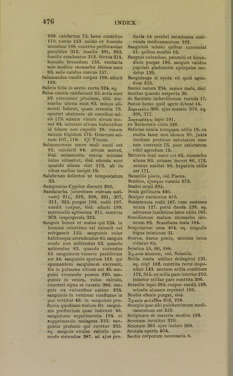 299. calefactus 75. bene contritus 170. tostus 253. calido et humido utendum 188. contrito perfricandae parulides 312. fossilis 281, 293. fossilis combustus 312. frictus 314. humido fovendum 155. contacta sale modico stomacho idonea sunt 83. salis calidus succus 157. Salamandra exedit corpus 198. adurit 199. Salicis folia in aceto cocta 324. sq. Salsa omnia calefaciunt 25. acria sunt 82. extenuant pituitam, ibid. sto- macho aliena sunt 83. minus ali- menti habent, quam recentia 79. oportet abstinere ab omnibus sal- sis 173. salsum vinum alvum mo- vet 84. solutam alvum habentibus id bibere non expedit 29. vinum salsum frigidum 176. Graecum sal- sum 107, 118. Cf. Vinum. Salsamentum omne mali succi est 82. calefacit 84. alvum movet, ibid. salsamenta omnia minime intus vitiantur, ibid. edenda sunt quando aliena sint 173. ab iis cibus melius incipit 19. Salubrium delectus ut tempestatum 33. Sampsucus Cyprius discutit 200. Sandaracha (arsenicum rubrum, nati- vum) 211, 222, 268, 291, 307, 311, 325. purgat 196. rodit 197. exedit corpus, ibid. adurit 199. myrmeciis aptissima 271. contrita 303. inspergenda 323. Sanguis bonus et malus qui 234. in homine celerrime vel calescit vel refrigescit 155. sanguinis color habitusque attendendus 65. sanguis crudo non mittendus 63. quando mittendus 63. quando sistendus 65. sanguinem vomere pestiferum est 44. sanguinis sputum 162. qui spumantem sanguinem excreant, his in pulmone vitium est 48. san- guini evocando pessus 220. san- guinis in vesica, vulso calculo, concreti signa et curatio 386. san- guis ex vulneribus exiens 234. sanguinis in ventrem confluxus in pus vertitur 49. in sanguinis pro- fluvio quodnam malum 60. sangui- nis profluvium quae indicent 46. sanguinem supprimentia 194. ei supprimendo malagma 210. san- guinis profusio qui curetur 235. sq. sanguis evulso calculo quo- modo sistendus 387. ad ejus pro- fluvia ex cerebri membrana coer- cenda medicamentum 222. Sanguinis missio quibus conveniat 61. quibus morbis 62. Sanguis columbae, palumbi et hirun- dinis purgat 196. sanguis calidus jugulati gladiatoris epilepsiae me- detur 139. Sanguisuga si epota sit quid agen- dum 255. Saniei natura 234. sanies mala, ibid. Sanitas quando suspecta 38. dc Sanitate imbecillorum tuenda 17. Sanus homo quid agere debeat 16. xoxnXn 368. ejus curatio 376. sq. 368, 377. 'Eacgxopcpayos lapis 191. ex Sarmentis cinis 328. Satietas nimia nunquam utilis 19. ex multa fame non idonea 20. juxta inediam protinus satietatem esse non convenit 73. post satietatem nihil agendum 19. Satureia mali succi est 82. stomacho aliena 83. urinam movet 86, 172. sensus excitat 86. hepaticis utilis est 171. Saxatilis piscis, vid. Pisces. Scabies, ejusque curatio 273. Scabri oculi 295. Scala gallinaria 440. Scalper excisorius 410. Scammonia rodit 187. cum castoreo mixta 127. potui danda 139. sq. adversus lumbricos latos utilis 181. Seandianum malum stomacho ido- neum 83. Scandiana mala 184. Scapularum ossa 404. sq. scapulis frigus inimicum 31. Scarus, durus piscis, minime intus vitiatur 85. Sciatica 55, 60, 188. alumen, vid. Scissilis. Scilla cocta utiliter delingitur 131. sq. conf. 162. contrita recte impo- nitur 143. acetum scilla conditum 172,315. ex scilla pars interior 210. interior scillae pars contrita 306. Scissilis lapis 295. corpus exedit 199. scissile alumen reprimit 195. Scobis eboris purgat, ibid. /xoXuSiov 202, 218. Scorpio ipse sibi pulcherrimum medi- camentum est 252. Scriptores de materia medica 193. Scrotum inciditur 370. Scrotum 365. ejus incisio 369. Scutula operta 404. Sectio corporum necessaria 6.
