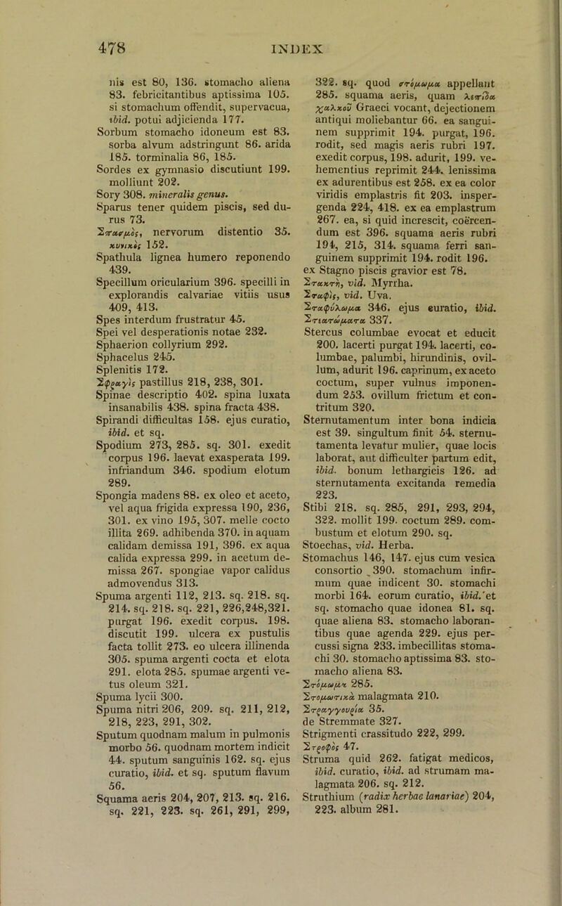 nis est 80, 136. stomacho aliena 83. febricitantibus aptissima 105. si stomachum offendit, supervacua, ibid. potui adjicienda 177. Sorbum stomacho idoneum est 83. sorba alvum adstringunt 86. arida 185. torminalia 86, 185. Sordes ex gymnasio discutiunt 199. molliunt 202. Sory 308. mineralis genus. Sparus tener quidem piscis, sed du- rus 73. Ivurgos, nervorum distentio 35. 152. Spathula lignea humero reponendo 439. Specillum oricularium 396. specilli in explorandis calvariae vitiis usus 409, 413. Spes interdum frustratur 45. Spei vel desperationis notae 232. Sphaerion collyrium 292. Sphacelus 245. Splenitis 172. 2f^ayis pastillus 218, 238, 301. Spinae descriptio 402. spina luxata insanabilis 438. spina fracta 438. Spirandi difficultas 158. ejus curatio, ibid. et sq. Spodium 273, 285. sq. 301. exedit corpus 196. laevat exasperata 199. infriandum 346. spodium elotum 289. Spongia madens 88. ex oleo et aceto, vel aqua frigida expressa 190, 236, 301. ex vino 195, 307. meile cocto illita 269. adhibenda 370. in aquam calidam demissa 191, 396. ex aqua calida expressa 299. in acetum de- missa 267. spongiae vapor calidus admovendus 313. Spuma argenti 112, 213. sq. 218. sq. 214. sq. 218. sq. 221, 226,248,321. purgat 196. exedit corpus. 198. discutit 199. ulcera ex pustulis facta tollit 273. eo ulcera illinenda 305. spuma argenti cocta et elota 291. elota 285. spumae argenti ve- tus oleum 321. Spuma lycii 300. Spuma nitri 206, 209. sq. 211,212, 218, 223, 291, 302. Sputum quodnam malum in pulmonis morbo 56. quodnam mortem indicit 44. sputum sanguinis 162. sq. ejus curatio, ibid. et sq. sputum flavum 56. Squama aeris 204, 207, 213. sq. 216. sq. 221, 223. sq. 261, 291, 299, 322. sq. quod aroguga appellant 285. squama aeris, quam XuriSa %akxou Graeci vocant, dejectionem antiqui moliebantur 66. ea sangui- nem supprimit 194. purgat, 196. rodit, sed magis aeris rubri 197. exedit corpus, 198. adurit, 199. ve- hementius reprimit 244. lenissima ex adurentibus est 258. ex ea color viridis emplastris fit 203. insper- genda 224, 418. ex ea emplastrum 267. ea, si quid increscit, coercen- dum est 396. squama aeris rubri 194, 215, 314. squama ferri san- guinem supprimit 194. rodit 196. ex Stagno piscis gravior est 78. ~2.ra.Krri, vid. Myrrha. 2ra<pit, vid. Uva. 2ra<fv\ugci 346. ejus euratio, ibid. 2,riarufx.ura 337. Stercus columbae evocat et educit 200. lacerti purgat 194. lacerti, co- lumbae, palumbi, hirundinis, ovil- lum, adurit 196. caprinum, ex aceto coctum, super vulnus imponen- dum 253. ovillum frictum et con- tritum 320. Sternutamentum inter bona indicia est 39. singultum finit 54. sternu- tamenta levatur mulier, quae locis laborat, aut difficulter partum edit, ibid. bonum lethargicis 126. ad sternutamenta excitanda remedia 223. Stibi 218. sq. 285, 291, 293, 294, 322. mollit 199. coctum 289. com- bustum et elotum 290. sq. Stoechas, vid. Herba. Stomachus 146, 147. ejus cum vesica consortio ,390. stomachum infir- mum quae indicent 30. stomachi morbi 164. eorum curatio, ibid.'et sq. stomacho quae idonea 81. sq. quae aliena 83. stomacho laboran- tibus quae agenda 229. ejus per- cussi signa 233. imbecillitas stoma- chi 30. stomacho aptissima 83. sto- macho aliena 83. ^.rogugx 285. 2.rogcvrixa malagmata 210. ~2.r^ayyov^ia 35. de Stremmate 327. Strigmenti crassitudo 222, 299. 2rj«ip0f 47. Struma quid 262. fatigat medicos, ibid. curatio, ibid. ad strumam ma- lagmata 206. sq. 212. Struthium {radix herbae lanariae) 204, 223. album 281.