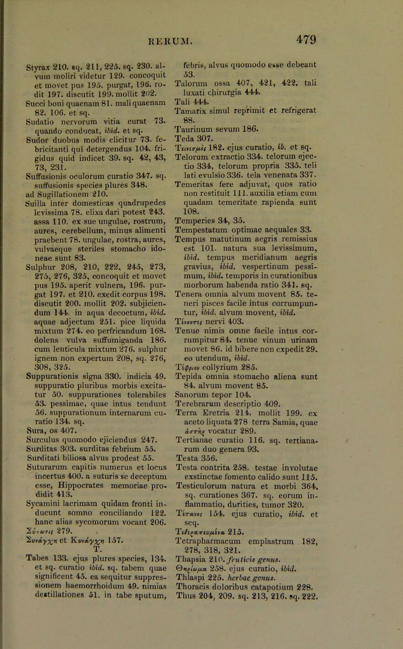 Styrax 210. sq. 211, 225. sq. 230. al- vum moliri videtur 129. concoquit et movet pus 195. purgat, 196. ro- dit 197. discutit 199. mollit 202. Succi boni quaenam 81. mali quaenam 82. 106. et sq. Sudatio nervorum vitia curat 73. quando conducat, ibid. et sq. Sudor duobus modis elicitur 73. fe- bricitanti qui detergendus 104. fri- gidus quid indicet 39. sq. 42, 43, 73, 231. Suffusionis oculorum curatio 347. sq. suffusionis species plures 318. ad Sugillationem 210. Suilla inter domesticas quadrupedes levissima 78. elixa dari potest 243. assa 110. ex sue ungulae, rostrum, aures, cerebellum, minus alimenti praebent 78. ungulae, rostra, aures, vulvaeque steriles stomacho ido- neae sunt 83. Sulphur 208, 210, 222, 245, 273, 275, 276, 325, concoquit et movet pus 195. aperit vulnera, 196. pur- gat 197. et 210. exedit corpus 198. discutit 200. mollit 202. subjicien- dum 144. in aqua decoctum, ibid. aquae adjectum 251. pice liquida mixtum 274. eo perfricandum 168. dolens vulva suffumiganda 186. cum lenticula mixtum 276. sulphur ignem non expertum 208, sq. 276, 308, 325. Suppurationis signa 330. indicia 49. suppuratio pluribus morbis excita- tur 50. suppurationes tolerabiles 53. pessimae, quae intus tendunt 56. suppurationum internarum cu- ratio 134. sq. Sura, os 407. Surculus quomodo ejiciendus 247. Surditas 303. surditas febrium 55. Surditati biliosa alvus prodest 55. Suturarum capitis numerus et locus incertus 400. a suturis se deceptum esse, Hippocrates memoriae pro- didit 413. Sycamini lacrimam quidam fronti in- ducunt somno conciliando 122. hanc alias sycomorum vocant 206. 'Suturis 279. ’2.viay%n et Kuvxyx» 157. T. Tabes 133. ejus plures species, 134. et sq. curatio ibid. sq. tabem quae significent 45. ea sequitur suppres- sionem haemorrhoidum 49. nimias destillationes 51. in tabe sputum, febris, alvus quomodo esse debeant 53. Talorum ossa 407, 421, 422. tali luxati chirurgia 444. Tali 444. Tamarix simul reprimit et refrigerat 88. Taurinum sevum 186. Teda 307. T182. ejus curatio, ib. et sq. Telorum extractio 334. telorum ejec- tio 334, telorum propria 335. teli lati evulsio 336. tela venenata 337. Temeritas fere adjuvat, quos ratio non restituit 111. auxilia etiam cum quadam temeritate rapienda sunt 108. Temperies 34, 35. Tempestatum optimae aequales 33. Tempus matutinum aegris remissius est 101. natura sua levissimum, ibid. tempus meridianum aegris gravius, ibid. vespertinum pessi- mum, ibid. temporis in curationibus morborum habenda ratio 341. sq. Tenera omnia alvum movent 85. te- neri pisces facile intus corrumpun- tur, ibid. alvum movent, ibid. Ts»fTts nervi 403. Tenue nimis omne facile intus cor- rumpitur 84. tenue vinum urinam movet 86. id bibere non expedit 29. eo utendum, ibid. Titppmv collyrium 285. Tepida omnia stomacho aliena sunt 84. alvum movent 85. Sanorum tepor 104. Terebrarum descriptio 409. Terra Eretria 214. mollit 199. ex aceto liquata 278 terra Samia, quae uo-rrie vocatur 289. Tertianae curatio 116. sq. tertiana- rum duo genera 93. Testa 356. Testa contrita 258. testae involutae exstinctae fomento calido sunt 115. Testiculorum natura et morbi 364. sq. curationes 367. sq. eorum in- flammatio, durities, tumor 320. T»ravo: 154. ejus curatio, ibid. et seq. Ts^ijasTiu^tha 215. Tetrapharmacum emplastrum 182, 278, 318, 321. Tliapsia 210. fruticis genus. Qnglu/xa. 258. ejus curatio, ibid. Thlaspi 225. herbae genus. Thoracis doloribus catapotium 228. Thus 204, 209. sq. 213, 216. sq. 222.