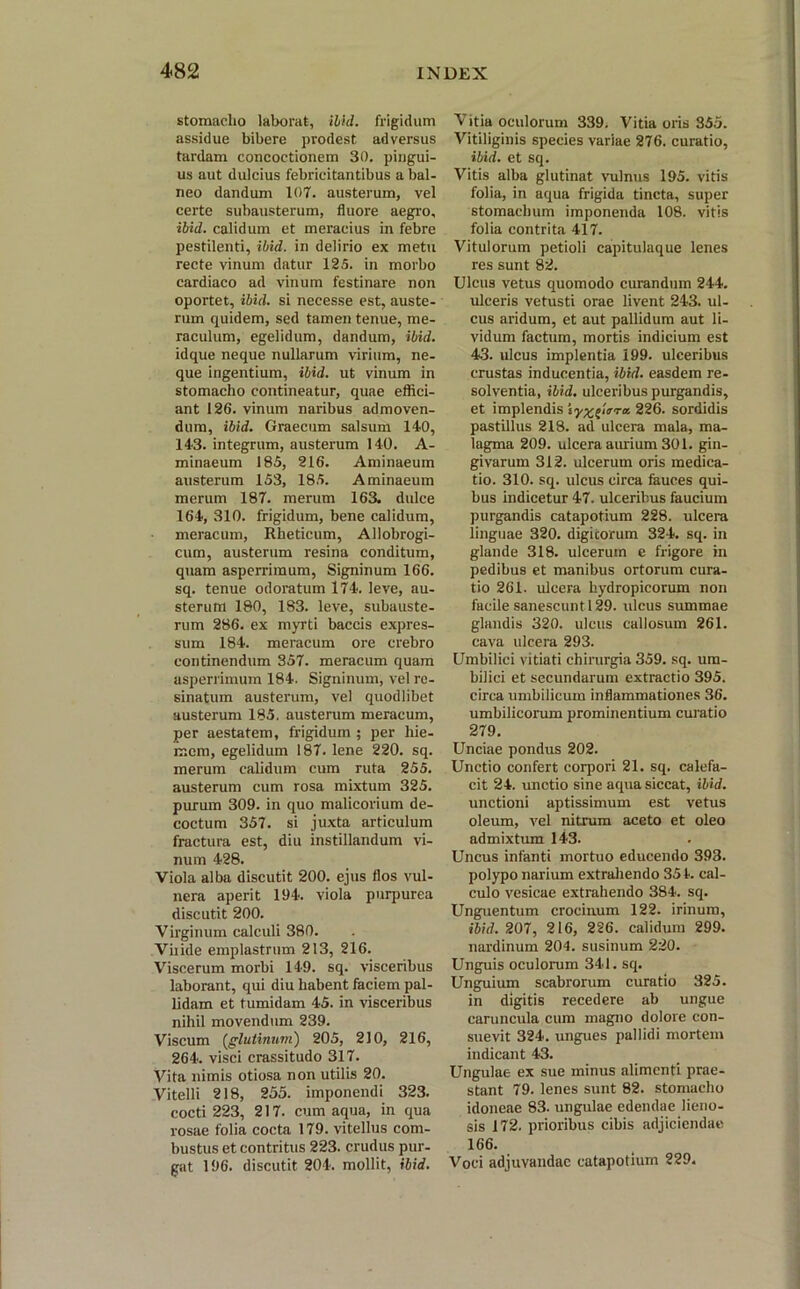 stomacho laborat, ilid. frigidum assidue bibere prodest, adversus tardam concoctionem 30, pingui- us aut dulcius febricitantibus a bal- neo dandum 107. austerum, vel certe subausterum, fluore aegro, ibid. calidum et meracius in febre pestilenti, ibid. in delirio ex metu recte vinum datur 125. in morbo cardiaco ad vinum festinare non oportet, ibid. si necesse est, auste- rum quidem, sed tamen tenue, me- raculum, egelidum, dandum, ibid. idque neque nullarum virium, ne- que ingentium, ibid. ut vinum in stomacho contineatur, quae effici- ant 126. vinum naribus admoven- dum, ibid. Graecum salsum 140, 143. integrum, austerum 140. A- minaeum 185, 216. Aminaeum austerum 153, 185. Aminaeum merum 187. merum 163. dulce 164, 310. frigidum, bene calidum, meracum, Rheticum, Allobrogi- cum, austerum resina conditum, quam asperrimum, Signinum 166. sq. tenue odoratum 174. leve, au- sterum 180, 183. leve, subauste- rum 286. ex myrti baccis expres- sum 184. meracum ore crebro continendum 357. meracum quam asperrimum 184. Signinum, vel re- sinatum austerum, vel quodlibet austerum 185. austerum meracum, per aestatem, frigidum ; per hie- mem, egelidum 187. lene 220. sq. merum calidum cum ruta 255. austerum cum rosa mixtum 325. purum 309. in quo malicorium de- coctum 357. si juxta articulum fractura est, diu instillandum vi- num 428. Viola alba discutit 200. ejus flos vul- nera aperit 194. viola purpurea discutit 200. Virginum calculi 380. Viiide emplastrum 213, 216. Viscerum morbi 149. sq. visceribus laborant, qui diu habent faciem pal- lidam et tumidam 45. in visceribus nihil movendum 239. Viscum (glutinum) 205, 210, 216, 264. visci crassitudo 317. Vita nimis otiosa non utilis 20. Vitelli 218, 255. imponendi 323. cocti 223, 217. cum aqua, in qua rosae folia cocta 179. vitellus com- bustus et contritus 223. crudus pur- gat 196. discutit 204. mollit, ibid. Vitia oculorum 339. Vitia oris 355. Vitiliginis species variae 276. curatio, ibid. et sq. Vitis alba glutinat vulnus 195. vitis folia, in aqua frigida tincta, super stomachum imponenda 108. vitis folia contrita 417. Vitulorum petioli capitulaque lenes res sunt 82. Ulcus vetus quomodo curandum 244. ulceris vetusti orae livent 243. ul- cus aridum, et aut pallidum aut li- vidum factum, mortis indicium est 43. ulcus implentia 199. ulceribus crustas inducentia, ibid. easdem re- solventia, ibid. ulceribus purgandis, et implendis sy^^rra. 226. sordidis pastillus 218. ad ulcera mala, ma- lagma 209. ulcera aurium 301. gin- givarum 312. ulcerum oris medica- tio. 310. sq. ulcus circa fauces qui- bus indicetur 47. ulceribus faucium purgandis catapotium 228. ulcera linguae 320. digitorum 324. sq. in glande 318. ulcerum e frigore in pedibus et manibus ortorum cura- tio 261. ulcera hydropicorum non facile sanescunt 129. ulcus summae glandis 320. ulcus callosum 261. cava ulcera 293. Umbilici vitiati chirurgia 359. sq. um- bilici et secundarum extractio 395. circa umbilicum inflammationes 36. umbilicorum prominentium curatio 279. Unciae pondus 202. Unctio confert corpori 21. sq. calefa- cit 24. unctio sine aqua siccat, ibid. unctioni aptissimum est vetus oleum, vel nitrum aceto et oleo admixtum 143. Uncus infanti mortuo educendo 393. polypo narium extrahendo 351. cal- culo vesicae extrahendo 384. sq. Unguentum crocinum 122. irinum, ibid. 207, 216, 226. calidum 299. nardinum 204. susinum 220. Unguis oculorum 341. sq. Unguium scabrorum curatio 325. in digitis recedere ab ungue caruncula cum magno dolore con- suevit 324. ungues pallidi mortem indicant 43. Ungulae ex sue minus alimenti prae- stant 79. lenes sunt 82. stomacho idoneae 83. ungulae edendae lieno- sis 172. prioribus cibis adjiciendae 166. Voci adjuvandae catapotium 229.