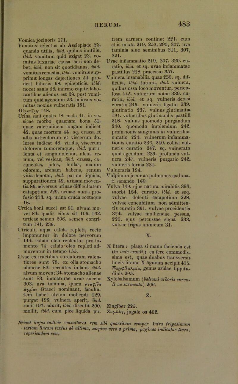 Vomica jocinoris 171. Vomitus rejectus ab Asclepiade 23. quando utilis, ibid. quibus inutilis, ibid. vomitum quid exigat 23. vo- mitus luxuriae causa fieri non de- bet, ibid. non sit quotidianus, ibid. vomitus remedia, ibid. vomitus sup- primit longas dejectiones 54. pro- dest biliosis 68. epilepticis, ibid. nocet sanis 58. infirmo capite labo- rantibus alienus est 28. post vomi- tum quid agendum 23. biliosus vo- mitus noxius vulneratis 191. Ovgtjri)/)!! 14-8. Urina sani qualis 18. mala 41. in ve- sicae morbo quaenam bona 51. quae valetudinem longam indicet 42. quae mortem 44. sq. crassa et alba articulorum et viscerum do- lores indicat 48. viridis, viscerum dolorem tumoremque, ibid. puru- lenta et sanguinolenta, ulcus re- num, vel vesicae, ibid. crassa, ca- runculas, pilos, bullas, malum odorem, arenam habens, renum vitia denotat, ibid. parum liquida, suppurationem 49. urinam moven- tia 86. adversus urinae difficultatem catapotium 229. urinae nimia pro- fusio 213. sq. urina cruda coctaque 18. Urtica boni succi est 81. alvum mo- vet 84. qualis cibus sit 106, 162. urticae semen 206. semen contri- tum 181, 236. Utriculi, aqua calida repleti, recte imponuntur in dolore nervorum 144. calido oleo replentur pro fo- mento 74. calido'oleo repleti ad- moventur in tetano 155. Uvae ex fructibus surculorum valen- tiores sunt 78. ex olla stomacho idoneae 83. recentes inflant, ibid. alvum movent 34. stomacho alienae sunt 83. immaturae uvae succus 303. uva taminia, quam trrttiplhz. ay^lccv Graeci nominant, faculta- tem habet alvum moliendi 129. purgat 196. vulnera aperit, ibid. rodit 197. adurit, ibid. discutit 200. mollit, ibid. cum pice liquida pu- trem carnem continet 221. cum aliis mixta 219, 253, 290, 307. uva taminia sine seminibus 211, 307, 321. Uvae inflammatio 219, 307, 320. cu- ratio, ibid. et sq. uvae inflammatae pastillus 218. praecisio 357. Vulnera insanabilia quae 230. sq. dif- ficilia, ibid. tutiora, ibid. vulnera, quibus ossa loco moventur, pericu- losa 4t5. vulnerum notae 339. cu- ratio, ibid. et sq. vulneris derasi curatio 246. vulneris ligatio 239. glutinatio 237. vulnus glutinantia 194. vulneribus glutinandis pastilli 218. vulnus quomodo purgandum 240. quomodo implendum 242. profusionis sanguinis in vulneribus curatio 224. vulnerum inflamma- tionis curatio 236, 240. collisi vul- neris curatio 247. sq. vulnerato quid agendum 239. profunda vul- nera 247. vulneris purgatio 242. vulneris forma 231. Vulneraria 194. Vulpinum jecur ac pulmones asthma- ti sanando 160. Vulva 149. ejus natura mirabilis 393. morbi 184. curatio, ibid. et seq. vulvae dolenti catapotium 228. vulvae concubitum non admitten- tis curatio 391. vulvae procidentia 324. vulvae molliendae pessus, 220. ejus percussae signa 233. vulvae frigus inimicum 31. X. X litera : plaga si manu facienda est (in cute cranii,) ea fere commodis- sima est, quae duabus transversis lineis literae X figuram accipit 415. genus aridae lippitu- dinis 295. Xylobalsamum (balsami arboris surcu- li ac sarmenta) 206. Z. Zingiber 225. Zuyufof, jugale os 402. Sciant hujus indicis consultores rem sibi quaesitam scinpcr intra trigesimam sextani lineum textus ab ultima, saepius vero a prima, paginae indicatae linea, reperiendam esse.