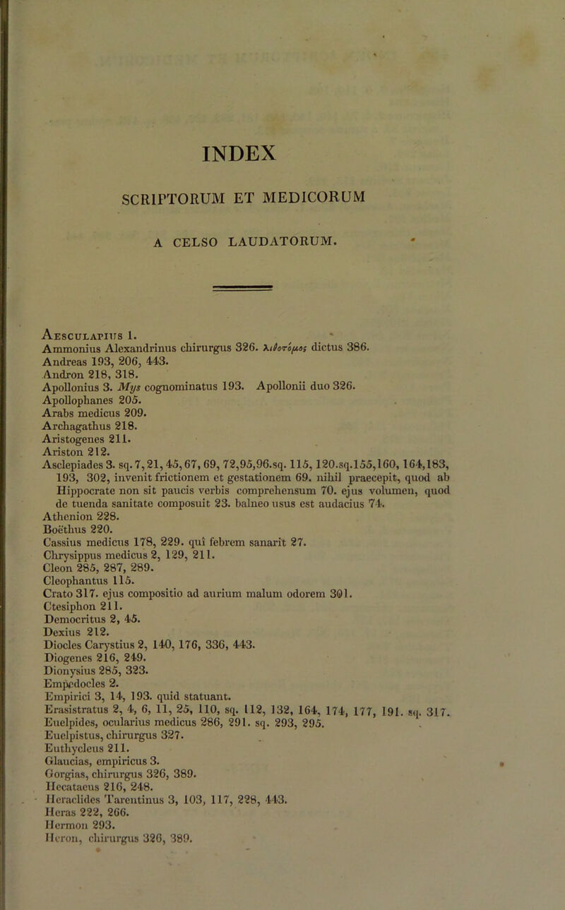 SCRIPTORUM ET MEDICORUM A CELSO LAUDATORUM. Aesculapius 1. Ammonius Alexandrinus chirurgus 326. Xtioroy.6; dictus 386. Andreas 193, 206, 443. Andron 218, 318. Apollonius 3. Mys cognominatus 193. Apollonii duo 326. Apollophanes 205. Arabs medicus 209. Archagathus 218. Aristogenes 211. Ariston 212. Asclepiades 3. sq. 7,21,45,67, 69, 72,95,96.sq. 115,120.sq.155,160,164,183, 193, 302, invenit frictionem et gestationem 69. nihil praecepit, quod ab Hippocrate non sit paucis verbis comprehensum 70. ejus volumen, quod de tuenda sanitate composuit 23. balneo usus est audacius 74. Athenion 228. Boethus 220. Cassius medicus 178, 229. qui febrem sanarit 27. Chrysippus medicus 2, 129, 211. Cleon 285, 287, 289. Cleophantus 115. Crato 317. ejus compositio ad aurium malum odorem 301. Ctesiphon 211. Democritus 2, 45. Dexius 212. Diocles Carystius 2, 140, 176, 336, 443. Diogenes 216, 249. Dionysius 285, 323. Empedocles 2. Empirici 3, 14, 193. quid statuant. Erasistratus 2, 4, 6, 11, 25, 110, sq. 112, 132, 164, 174, 177, 191. sq. 317. Euelpidcs, ocularius medicus 286, 291. sq. 293, 295. Euelpistus, chirurgus 327. Euthycleus 211. Glaucias, empiricus 3. Gorgias, chirurgus 326, 389. Ilccataeus 216, 248. Heraclides Tarentinus 3, 103, 117, 228, 443. Heras 222, 266. Hcrmon 293. Heron, chirurgus 326, 389.