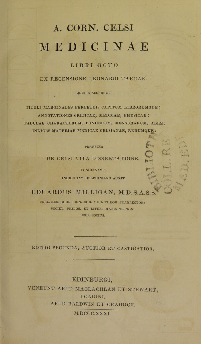 A. CORN. CELSI MEDICINAE L1BRI OCTO EX RECENSIONE LEONARDI TARGAE. QUIBUS ACCEDUNT TITULI MARGINALE8 PERPETUI, CAPITUM LIBRORUMQTTE ; ANNOTATIONES CRITICAE, MEDICAE, PHYSICAE : TABULAE CHARACTERUM, PONDERUM, MENSURARUM, ALIAS; INDICES MATERIAE MEDICAE CELSIANAE, RERUMQUJE: PRAEFIXA DE CELSI VITA DISSERTATIONE. $ O Y*-. CONCINNAVIT, IND1CE JAM DELPHINIANO AUXIT A EDUARDUS MILLIGAN, M.D. S.A.S.S? 'W .. > 7 ■f COLL. REG. MED. EDIN. SOD. MED. THEOR PRAELECTOR: SOCIET. PHILOS. ET LITER. MANC. NECNON LEOD. SOCIU3. EDITIO SECUNDA, AUCTIOR ET CASTIGATIOR. EDINBURGI, VENEUNT APUD MACLACHLAN ET STEWART; LONDINI, APUD BALDWIN ET CRADOCK. M.DCCCXXXI.