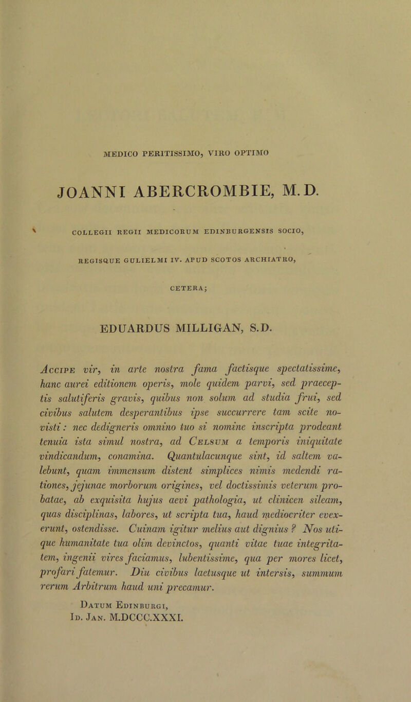 MEDICO PERITISSIMO, VIRO OPTIMO JOANNI ABERCROMBIE, M.D. ' COLLEGII REGII MEDICORUM EDINBURGENSIS SOCIO, REGISftUE GCLIEIMI IV. APUD SCOTOS ARCHIATltO, CETERA; EDUARDUS MILLIGAN, S.D. vice ip e vir, in arte nostra fama factisque spectalissime, hanc aurei editionem operis, mole quidem parvi, sed praecep- tis salutiferis gravis, quibus non solum ad studia frui, sed civibus salutem desperantibus ipse succurrere tarn scite no- visti: nee dedigneris omnino tuo si nomine inscripta prodeant tenuia ista simul nostra, ad Celsum a temporis iniquitate vindicandum, conamina. Quantulacunque sint, id saltern va- lebunt, quam immensum distent simplices nimis medendi ra- tiones, jejunae morborum origines, vel doctissimis veterum pro- batae, ab exquisita hujus aevi pathologia, ut clinicen sileam, quas disciplinas, labores, ut scripta tua, hand mediocriter evex- erunt, ostendisse. Cuinam igitur melius aut dignius ? Nos uli- que kumanitate tua olim devinctos, quanti vitae tuae integrita- tem, ingenii vires faciamus, lubentissime, qua per mores licet, profari fatemur. Diu civibus laetusque ut intersis, summum rerum Arbitrum baud uni precamur. Datum Edinbuiigi, Id. Jan. M.DCCC.XXXI.