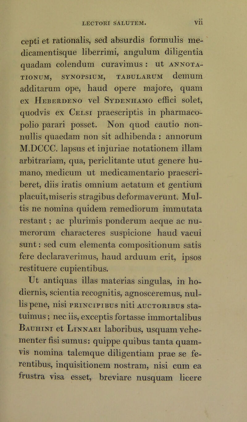 cepti et rationalis, sed absurdis formulis me- dicamentisque liberrimi, angulum diligentia quadam colendum curavimus : ut annota- TIONUMj SYNOPSIUM, TABULARUM demum additarum ope, haud opere majore, quam ex Heberdeno vel Sydenhamo effici solet, quodvis ex Celsi praescriptis in pharmaco- polio parari posset. Non quod cautio non- nullis quaedam non sit adhibenda : annorum M.DCCC. lapsus et injuriae notationem illam arbitrariam, qua, periclitante utut genere hu- mano, medicum ut medicamentario praescri- beret, diis iratis omnium aetatum et gentium placuit,miseris stragibus deformaverunt. Mul- tis ne nomina quidem remediorum immutata restant; ac plurimis ponderum aeque ac nu- merorum characteres suspicione haud vacui sunt: sed cum elementa compositionum satis fere declaraverimus, haud arduum erit, ipsos restituere cupientibus. Ut antiquas illas materias singulas, in ho- diernis, scientia recognitis, agnosceremus, nul- lispene, nisi principibus niti auctoribus sta- tuimus; nec iis, exceptis fortasse immortalibus Bauhini et Linnaei laboribus, usquam vehe- menter fisi sumus: quippe quibus tanta quam- vis nomina talemque diligentiam prae se fe- rentibus, inquisitionem nostram, nisi cum ea frustra visa esset, breviare nusquam licere