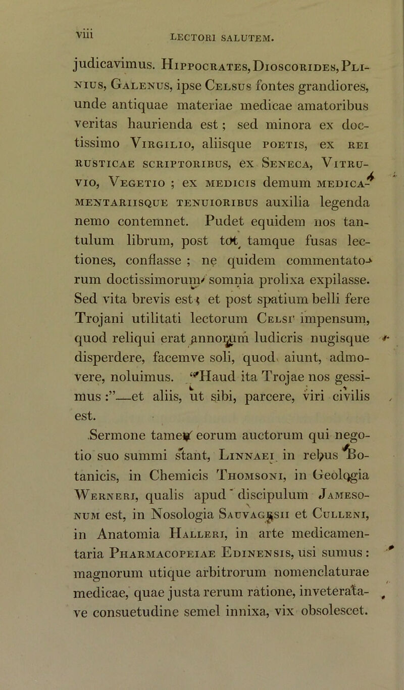 judicavimus. Hippocrates,Dioscorides,Pli- nius, Galenus, ipse Celsus fontes grandiores, unde antiquae materiae medicae amatoribus veritas haurienda est; sed minora ex doc- tissimo Virgilio, aliisque poetis, ex rei RUSTICAE SCRIPTORIBUS, ex SENECA, VlTRU- vio, Vegetio ; ex medicis clemum medica-^ mentariisque tenuioribus auxilia legenda nemo contemnet. Pudet equidem nos tan- tulum librum, post tot tamque fusas lec- tiones, conflasse ; ne quidem commentator rum doctissimorunv somnia prolixa expilasse. Sed vita brevis est et post spatium belli fere Trojani utilitati lectorum Celsi' impensum, quod reliqui erat gnno^um ludicris nugisque disperdere, facemve soli, quod* aiunt, admo- vere, noluimus. ‘^Haud ita Trojae nos gessi- mus —et aliis, ut sibi, parcere, viri civilis est. .Sermone tameipf eorum auctorum qui nego- tio suo summi slant, Linnaei in rebus ^>o- tanicis, in Chemicis Thomsoni, in Geolqgia Werneri, qualis apud' discipulum Jameso- num est, in Nosologia Sauvag^sii et Culleni, in Anatomia Halleri, in arte medicamen- taria Piiarmacopeiae Edinexsis, usi sumus : magnorum utique arbitrorum nomenclaturae medicae, quae justa rerum ratione, inveterata-