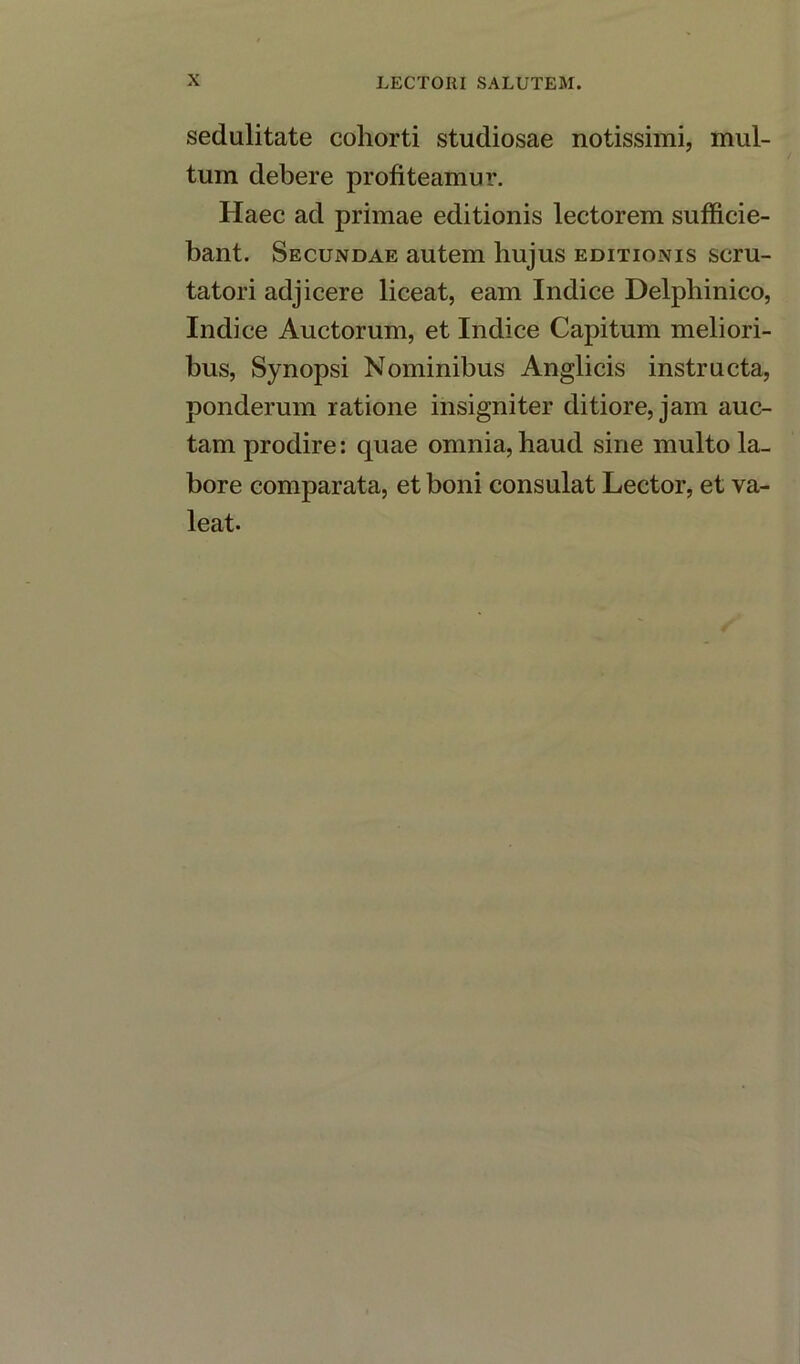 sedulitate coliorti studiosae notissimi, mul- tum debere profiteamur. Haec ad primae editionis lectorem sufficie- bant. Secundae autem hujus editionis scru- tatori adjicere liceat, earn Indice Delphinico, Indice Auctorum, et Inclice Capitum meliori- bus, Synopsi Nominibus Anglicis instructa, ponderum ratione insigniter ditiore, jam auc- tam prodire: quae omnia, haud sine multo la- bore comparata, et boni consulat Lector, et va- leat-