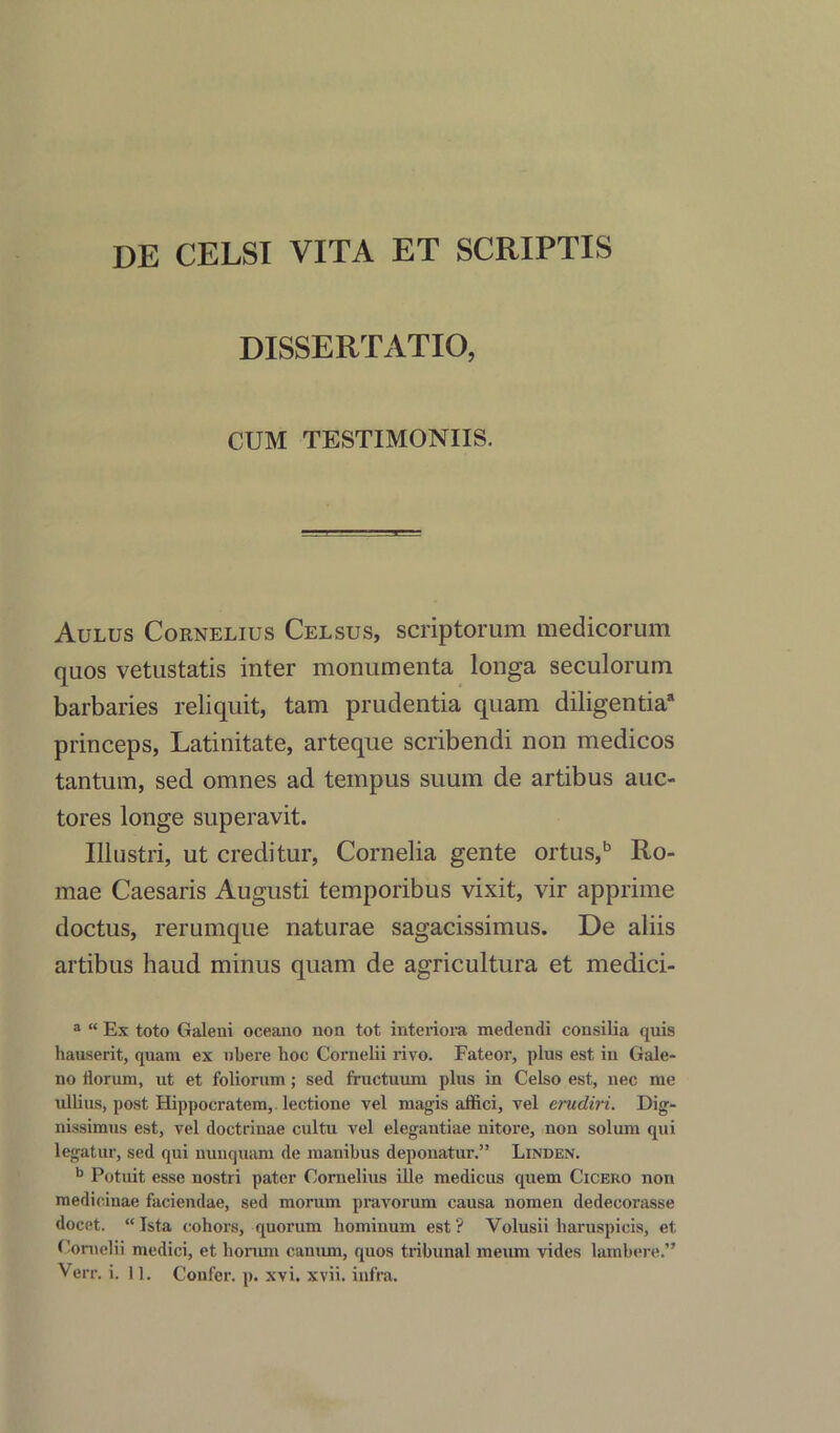 DE CELSI VITA ET SCRIPTIS DISSERTATIO, CUM TESTIMONIIS. Aulus Cornelius Celsus, scriptorum medicorum quos vetustatis inter monumenta longa seculorum barbaries reliquit, tam prudentia quam diligentia8 princeps, Latinitate, arteque scribendi non medicos tantum, sed omnes ad tempus suum de artibus auc- tores longe superavit. Illustri, ut creditin', Cornelia gente ortus,b Ro- mae Caesaris Augusti temporibus vixit, vir apprime doctus, rerumque naturae sagacissimus. De aliis artibus haud minus quam de agricultura et medici- a “ Ex toto Galeni oceano non tot interiora medendi consilia quis hauserit, quam ex ubere boe Cornelii rivo. Fateor, plus est in Gale- no florum, ut et foliorum; sed fructuum plus in Celso est, nec me ullius, post Hippocratem,. lectione vel magis affici, vel erudiri. Dig- nissimus est, vel doctriuae cultu vel elegantiae nitore, non solum qui legatur, sed qui nunquam de manibus deponatur.” Linden. b Potuit esse nostri pater Cornelius ille medicus quern Cicero non medieinae faciendae, sed morum pravorum causa nomen dedecorasse docet. “ Ista cohors, quorum hominum est ? Volusii liaruspicis, et. Cornelii medici, et horam canum, quos tribunal meum vides lambere.”