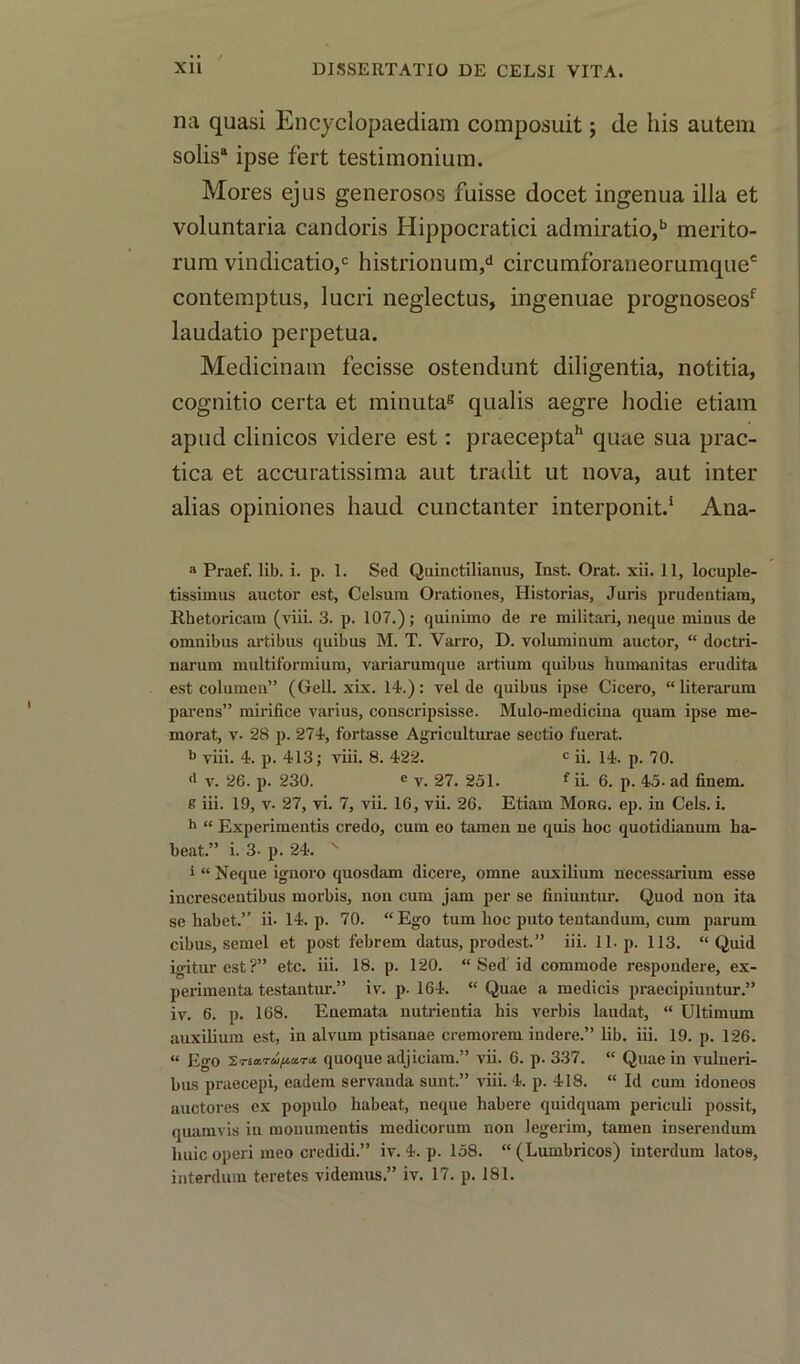 na quasi Encyclopaediam composuit; de liis autem solis8 ipse fert testimonium. Mores ejus generosos fuisse docet ingenua ilia et voluntaria candoris Hippocratici admiratio,b merito- rum vindication histrionum,d circumforaneorumque' contemptus, lucri neglectus, ingenuae prognoseosf laudatio perpetua. Medicinam fecisse ostendunt diligentia, notitia, cognitio certa et minuta8 qualis aegre hodie etiam apud clinicos videre est: praeceptah quae sua prac- tica et accuratissima aut tradit ut nova, aut inter alias opiniones haud cunctanter interponit.1 Ana- a Praef. lib. i. p. 1. Sed Quinctilianus, Inst. Orat. xii. 11, locuple- tissimus auctor est, Celsura Orationes, Historias, Juris prudentiam, Rhetoricam (viii. 3. p. 107.); quinimo de re militari, neque minus de omnibus artibus quibus M. T. Varro, D. voluminum auctor, “ doctri- narum multiformium, variarumque artium quibus humanitas erudita est columen” (Gell. xix. 14.): vel de quibus ipse Cicero, “literarum parens” mirifice varius, conscripsisse. Mulo-medicina qnam ipse me- morat, v. 28 p. 274, fortasse Agriculturae sectio fuerat. b viii. 4. p. 413; viii. 8. 422. c ii. 14. p. 70. d v. 26. p. 230. e v. 27. 251. f ii. 6. p. 45- ad finem. 8 iii. 19, v. 27, vi. 7, vii. 16, vii. 26. Etiam Morg. ep. in Cels. i. h “ Experimentis credo, cum eo tamen ne quis hoc quotidianum ha- beat.” i. 3- p. 24. x l “ Neque ignoro quosdam dicere, omne auxilium necessarium esse increscentibus morbis, non cum jam per se finiuntur. Quod non ita se liabet.” ii. 14. p. 70. “Ego turn hoc puto tentandum, cum parum cibus, semel et post febrem datus, prodest.” iii. 11. p. 113. “Quid igiturest?” etc. iii. 18. p. 120. “ Sed id commode respondere, ex- perimenta testantur.” iv. p. 164. “ Quae a medicis praecipiuntur.” iv. 6. p. 168. Enemata nutrientia his verbis laudat, “ Ultimum auxilium est, in alvum ptisanae cremorem indere.” lib. iii. 19. p. 126. « Ego quoque adjiciam.” vii. 6. p. 337. “ Quae in vulueri- bus praecepi, eadem servanda sunt.” viii. 4. p. 418. “ Id cum idoneos auctores ex populo liabeat, neque habere quidquam periculi possit, quamvis in monumentis medicorum non legerim, tamen inserendum huic operi meo credidi.” iv. 4. p. 158. “ (Lumbricos) interdum latos,