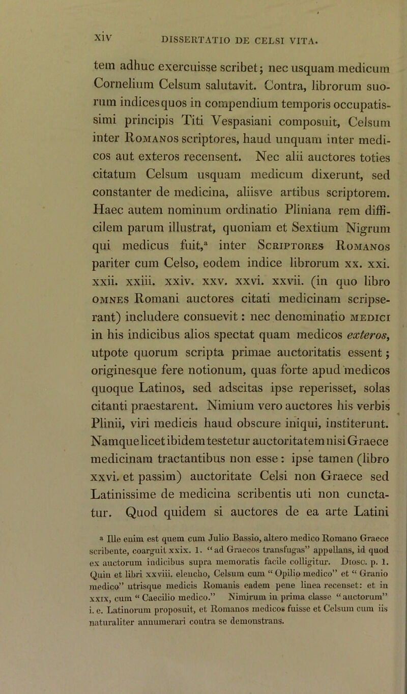 tern adhuc exercuisse scribet; nec usquam medicum Cornelium Celsum salutavit. Contra, librorum suo- rum indicesquos in compendium temporis occupatis- simi principis Titi Vespasiani composuit, Celsum inter Romanos scriptures, haud unquam inter medi- cos aut exteros recensent. Nec alii auctores toties citatum Celsum usquam medicum dixerunt, sed constanter de medicina, aliisve artibus scriptorem. Haec autem nominum ordinatio Pliniana rem diffi- cilem parum illustrat, quoniam et Sextium Nigrum qui medicus fuit,a inter Scriptores Romanos pariter cum Celso, eodem indice librorum xx. xxi. xxii. xxiii. xxiv. xxv. xxvi. xxvii. (in quo libro omnes Romani auctores citati medicinarn scripse- rant) includere consuevit: nec dencminatio medici in his indicibus alios spectat quam medicos exteros, utpote quorum scripta primae auctoritatis essent; originesque fere notionum, quas forte apud medicos quoque Latinos, sed adscitas ipse reperisset, solas citanti praestarent. Nimium vero auctores his verbis Plinii, viri medicis haud obscure iniqui, institerunt. Namque licet ibidem testetur auctoritatem nisi Graece medicinarn tractantibus non esse: ipse tamen (libro xxvi. et passim) auctoritate Celsi non Graece sed Latinissime de medicina scribentis uti non cuncta- tur. Quod quidem si auctores de ea arte Latini a Ille enim est quern cum Julio Bassio, altero medico Romano Graece scribente, coarguitxxix. 1. “ad Graecos transfugas” appellans, id quod ex auctorum iudicibus supra memoratis facile colligitur. Diosc. p. 1. Quin et libri xxviii. eleucho, Celsum cum “ Opilio medico” et “ Granio medico” utrisque medicis Romanis eadem pene liuea recenset: et in xxix, cum “ Caecilio medico.” Nimirum in prima classe “auctorum” i. e. Latinorum proposuit, et Romanos medicos fuisse et Celsum cum iis naturaliter annumerari contra se demonstvans.