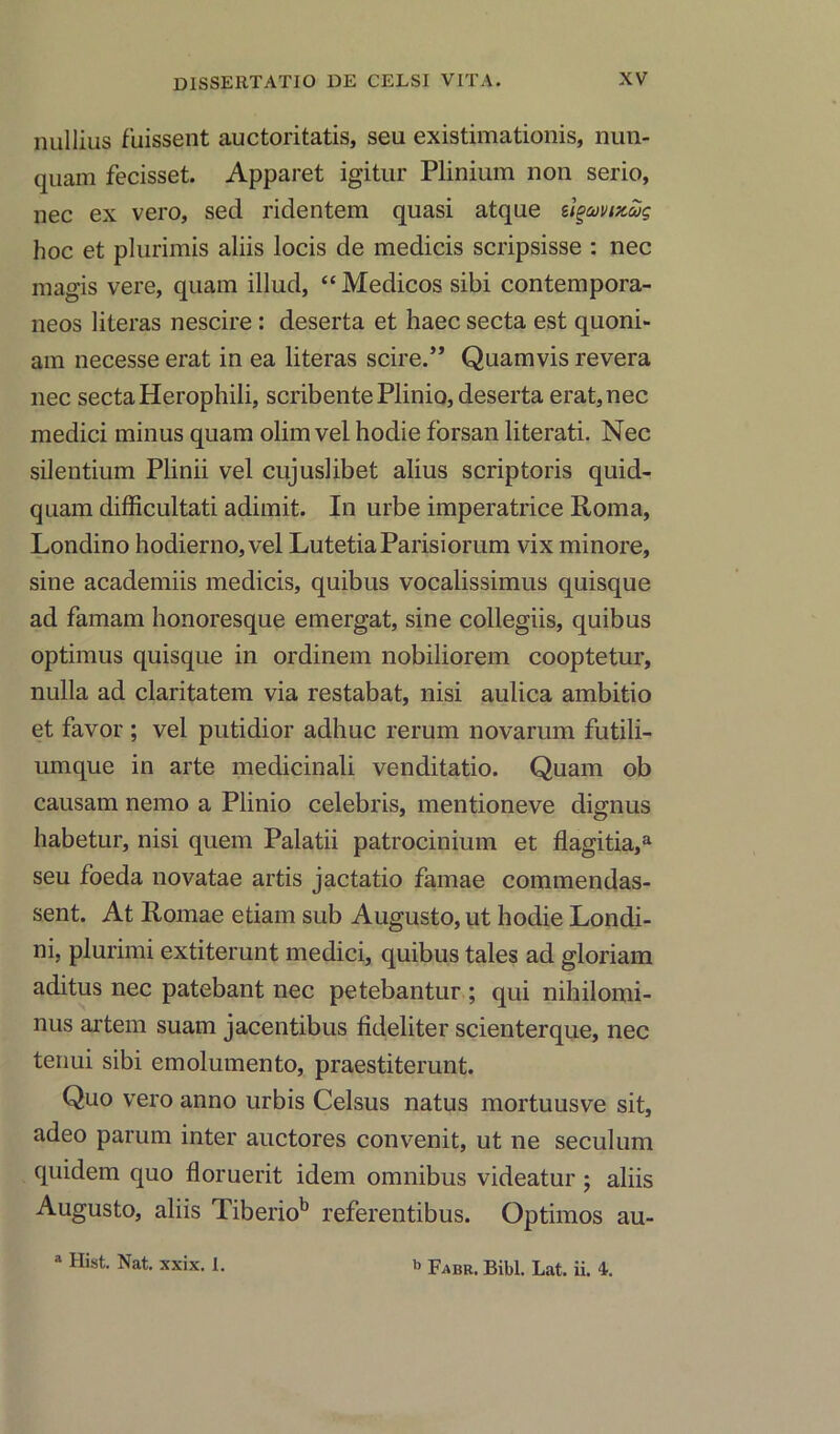 rmllius fuissent auctoritatis, seu existimationis, nun- quam fecisset. Apparet igitur Plinium non serio, nec ex vero, sed ridentem quasi atque stgamxug hoc et plurimis aliis locis de medicis scripsisse : nec raagis vere, quam illud, “ Medicos sibi contempora- neos literas nescire : deserta et haec secta est quoni- am necesse erat in ea literas scire.” Quamvis revera nec secta Herophili, scribentePlinio, deserta erat, nec medici minus quam olim vel hodie forsan literati. Nec silentium Plinii vel cujuslibet alius scriptoris quid- quam difficultati adimit. In urbe imperatrice Roma, Londino hodierno, vel LutetiaParisiorum vix minore, sine academiis medicis, quibus vocalissimus quisque ad famam honoresque emergat, sine collegiis, quibus optimus quisque in ordinem nobiliorem cooptetur, nulla ad claritatem via restabat, nisi aulica ambitio et favor ; vel putidior adhuc rerum novarum futili- umque in arte medicinali venditatio. Quam ob causam nemo a Plinio Celebris, mentioneve dignus habetur, nisi quem Palatii patrocinium et flagitia,a seu foeda novatae artis jactatio famae commendas- sent. At Romae etiam sub Augusto, ut hodie Londi- ni, plurimi extiterunt medici, quibus tales ad gloriam aditus nec patebant nec petebantur ; qui nihilomi- nus artem suam jacentibus fideliter scienterque, nec tenui sibi emolumento, praestiterunt. Quo vero anno urbis Celsus natus mortuusve sit, adeo parum inter auctores convenit, ut ne seculum quidem quo floruerit idem omnibus videatur ; aliis Augusto, aliis Tiberiob referentibus. Optimos au- a Hist. Nat. xxix, 1. b Fabr. Bibl. Lat. ii. 4.