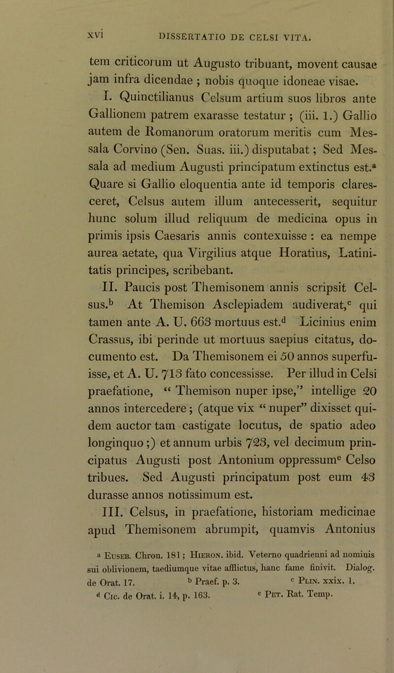 tem criticorum ut Augusto tribuant, movent causae jam infra dicendae ; nobis quoque idoneae visae. !• Quinctilianus Celsum artium suos libros ante Gallioneni patrem exarasse testatur ; (iii. 1.) Gallio autem de Romanorum oratorum meritis cum Mes- sala Corvino (Sen. Suas. iii.) disputabat; Sed Mes- sala ad medium Augusti principatum extinctus est.a Quare si Gallio eloquentia ante id temporis clares- ceret, Celsus autem ilium antecesserit, sequitur liunc solum illud reliquum de medicina opus in primis ipsis Caesaris annis contexuisse : ea nempe aurea aetate, qua Virgilius atque Horatius, Latini- tatis principes, scribebant. II. Paucis post Themisonem annis scripsit Cel- sus.b At Themison Asclepiadem audiverat,c qui tamen ante A. U. 663 mortuus est.d Licinius enim Crassus, ibi perinde ut mortuus saepius citatus, do- cumento est. Da Themisonem ei 50 annos superfu- isse, et A. U. 713 fato concessisse. Per illud in Celsi praefatione, “ Themison nuper ipse,’’ intellige 20 annos intercedere ; (atque vix “ nuper” dixisset qui- dem auctor tam castigate locutus, de spatio adeo longinquo;) et annum urbis 723, vel decimum prin- cipatus Augusti post Antonium oppressume Celso tribues. Sed Augusti principatum post eum 43 durasse annos notissimum est. III. Celsus, in praefatione, historiam medicinae apud Themisonem abrumpit, quamvis Antonius a Euseb. Chron. 181; Hieron. ibid. Veterno quadrienni ad nomiuis sui oblivionem, taediumque vitae afflictus, lianc fame fiDivit. Dialog, de Orat. 17. b Praef. p. 3. c Plin. xxix. 1. «< Cic. de Orat. i. 14, p. 163. e Pet. Rat. Temp.