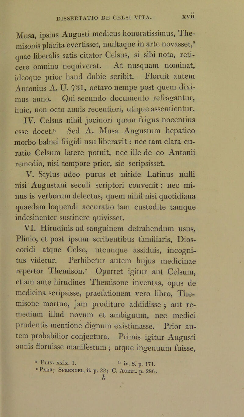 Musa, ipsius Augusti medicus lionoratissimus, The- niisonis placita evertisset, multaque in arte novasset,a quae liberalis satis citator Celsus, si sibi nota, reti- cere omnino nequiverat. At nusquam nominat, ideoque prior haud dubie scribit. Floruit autem Antonius A. U. 731, octavo nempe post quem dixi- mus anno. Qui secundo documento refragantur, huic, non octo annis recentiori, utique assentientur. IV. Celsus nihil jocinori quam frigus nocentius esse docet.b Sed A. Musa Augustum hepatico morbo balnei frigidi usu liberavit: nec tam clara cu- ratio Celsum latere potuit, nec ille de eo Antonii remedio, nisi tempore prior, sic scripsisset. V. Stylus adeo purus et nitide Latinus nulli nisi Augustani seculi scriptori convenit: nec mi- nus is verborum delectus, quem nihil nisi quotidiana quaedam loquendi accuratio tam custodite tamque indesinenter sustinere quivisset. VI. Hirudinis ad sanguinem detrahendum usus, Plinio, et post ipsum scribentibus familiaris, Dios- coridi atque Celso, utcunque assiduis, incogni- tus videtur. Perhibetur autem hujus medicinae repertor Themison.c Oportet igitur aut Celsum, etiam ante hirudines Themisone inventas, opus de medicina scripsisse, praefationem vero libro, The- misone mortuo, jam prodituro addidisse ; aut re- medium illud novum et ambiguum, nec medici prudentis mentione dignum existimasse. Prior au- tem probabilior conjectura. Primis igitur Augusti annis floruisse manifestum ; atque ingenuum fuisse, a Plin. xxix. 1. b iv. 8. p. 171. c Parr; Sprengel, ii. p. 22; C. Aurel. p. 280. b